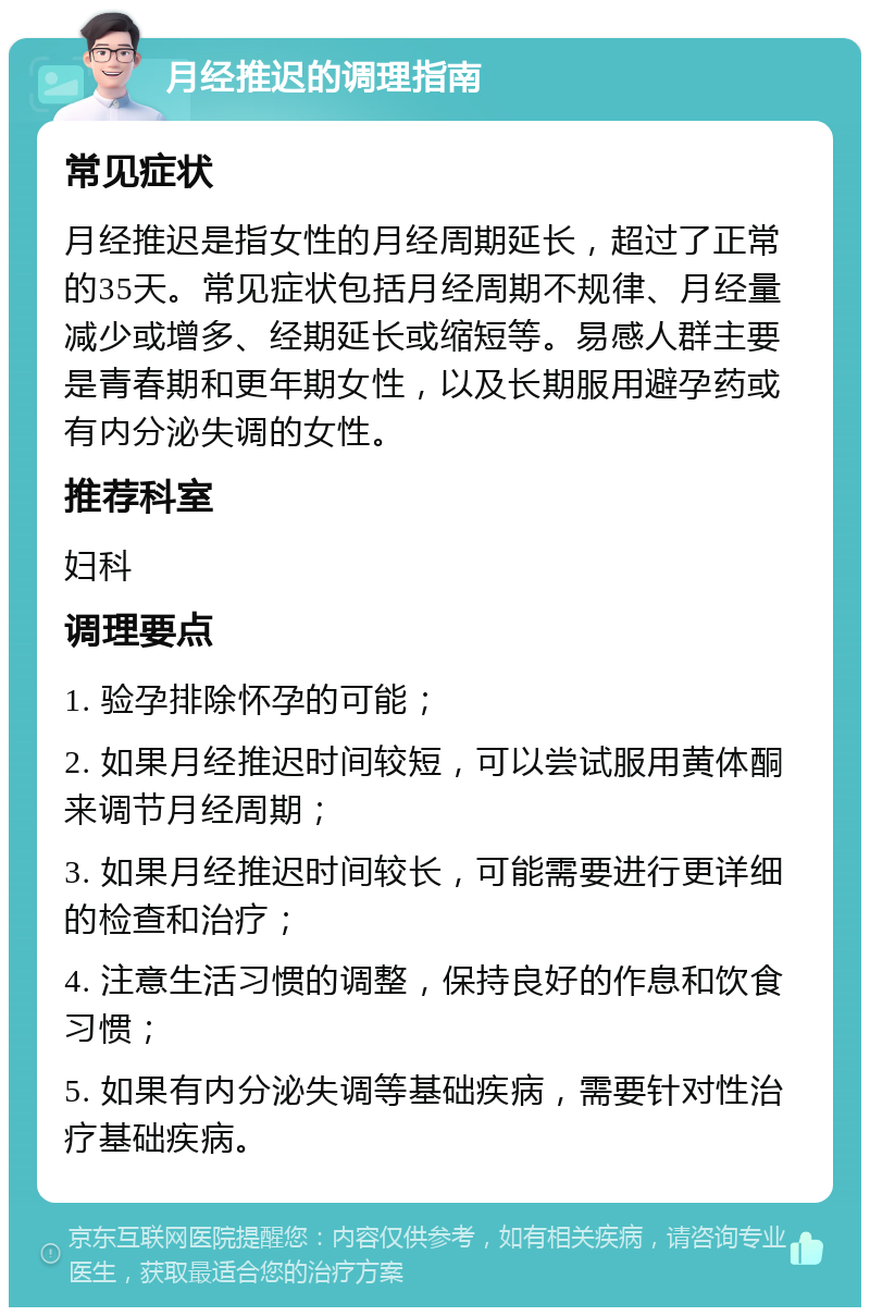 月经推迟的调理指南 常见症状 月经推迟是指女性的月经周期延长，超过了正常的35天。常见症状包括月经周期不规律、月经量减少或增多、经期延长或缩短等。易感人群主要是青春期和更年期女性，以及长期服用避孕药或有内分泌失调的女性。 推荐科室 妇科 调理要点 1. 验孕排除怀孕的可能； 2. 如果月经推迟时间较短，可以尝试服用黄体酮来调节月经周期； 3. 如果月经推迟时间较长，可能需要进行更详细的检查和治疗； 4. 注意生活习惯的调整，保持良好的作息和饮食习惯； 5. 如果有内分泌失调等基础疾病，需要针对性治疗基础疾病。