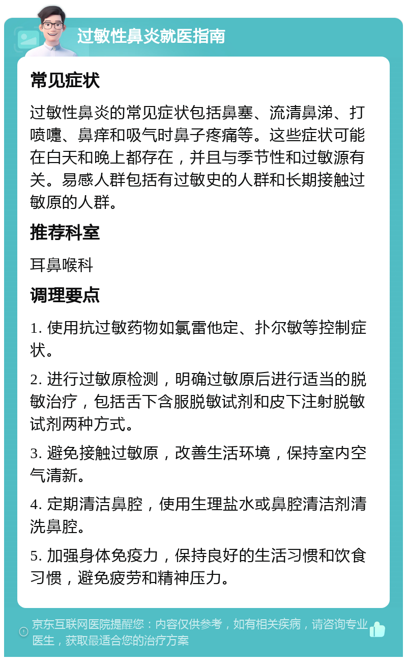 过敏性鼻炎就医指南 常见症状 过敏性鼻炎的常见症状包括鼻塞、流清鼻涕、打喷嚏、鼻痒和吸气时鼻子疼痛等。这些症状可能在白天和晚上都存在，并且与季节性和过敏源有关。易感人群包括有过敏史的人群和长期接触过敏原的人群。 推荐科室 耳鼻喉科 调理要点 1. 使用抗过敏药物如氯雷他定、扑尔敏等控制症状。 2. 进行过敏原检测，明确过敏原后进行适当的脱敏治疗，包括舌下含服脱敏试剂和皮下注射脱敏试剂两种方式。 3. 避免接触过敏原，改善生活环境，保持室内空气清新。 4. 定期清洁鼻腔，使用生理盐水或鼻腔清洁剂清洗鼻腔。 5. 加强身体免疫力，保持良好的生活习惯和饮食习惯，避免疲劳和精神压力。