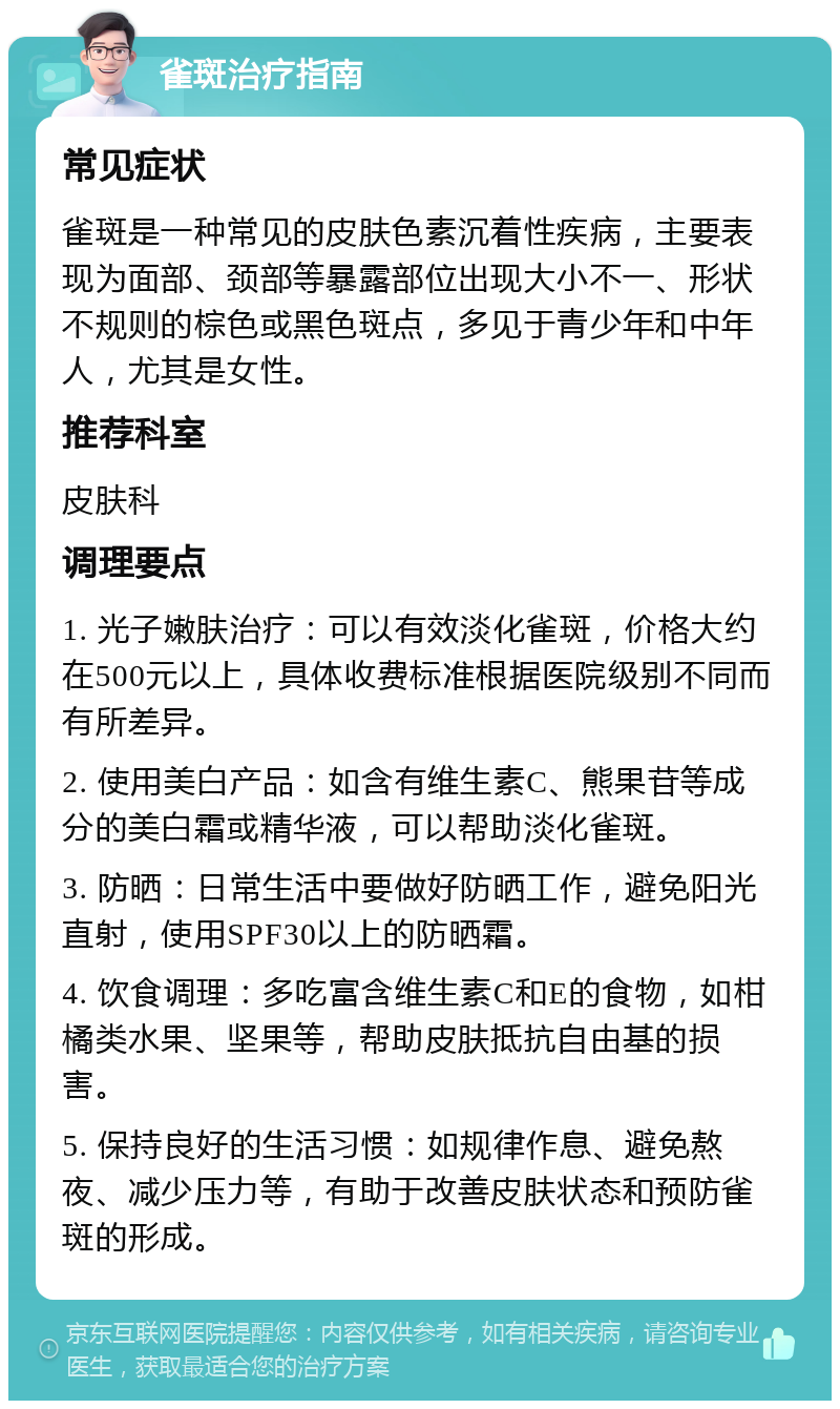 雀斑治疗指南 常见症状 雀斑是一种常见的皮肤色素沉着性疾病，主要表现为面部、颈部等暴露部位出现大小不一、形状不规则的棕色或黑色斑点，多见于青少年和中年人，尤其是女性。 推荐科室 皮肤科 调理要点 1. 光子嫩肤治疗：可以有效淡化雀斑，价格大约在500元以上，具体收费标准根据医院级别不同而有所差异。 2. 使用美白产品：如含有维生素C、熊果苷等成分的美白霜或精华液，可以帮助淡化雀斑。 3. 防晒：日常生活中要做好防晒工作，避免阳光直射，使用SPF30以上的防晒霜。 4. 饮食调理：多吃富含维生素C和E的食物，如柑橘类水果、坚果等，帮助皮肤抵抗自由基的损害。 5. 保持良好的生活习惯：如规律作息、避免熬夜、减少压力等，有助于改善皮肤状态和预防雀斑的形成。