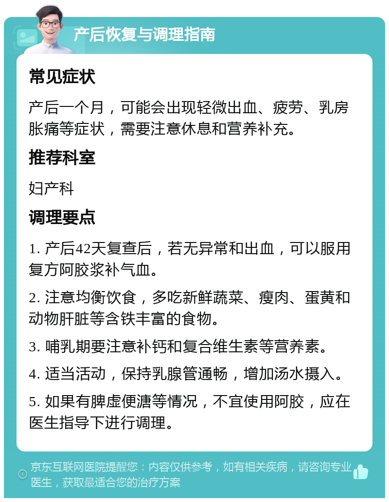 产后恢复与调理指南 常见症状 产后一个月，可能会出现轻微出血、疲劳、乳房胀痛等症状，需要注意休息和营养补充。 推荐科室 妇产科 调理要点 1. 产后42天复查后，若无异常和出血，可以服用复方阿胶浆补气血。 2. 注意均衡饮食，多吃新鲜蔬菜、瘦肉、蛋黄和动物肝脏等含铁丰富的食物。 3. 哺乳期要注意补钙和复合维生素等营养素。 4. 适当活动，保持乳腺管通畅，增加汤水摄入。 5. 如果有脾虚便溏等情况，不宜使用阿胶，应在医生指导下进行调理。