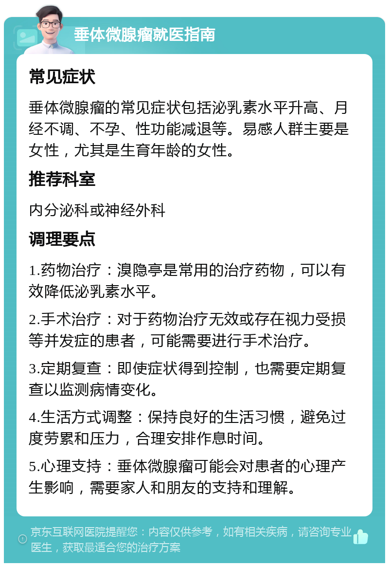 垂体微腺瘤就医指南 常见症状 垂体微腺瘤的常见症状包括泌乳素水平升高、月经不调、不孕、性功能减退等。易感人群主要是女性，尤其是生育年龄的女性。 推荐科室 内分泌科或神经外科 调理要点 1.药物治疗：溴隐亭是常用的治疗药物，可以有效降低泌乳素水平。 2.手术治疗：对于药物治疗无效或存在视力受损等并发症的患者，可能需要进行手术治疗。 3.定期复查：即使症状得到控制，也需要定期复查以监测病情变化。 4.生活方式调整：保持良好的生活习惯，避免过度劳累和压力，合理安排作息时间。 5.心理支持：垂体微腺瘤可能会对患者的心理产生影响，需要家人和朋友的支持和理解。