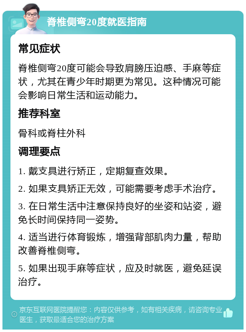 脊椎侧弯20度就医指南 常见症状 脊椎侧弯20度可能会导致肩膀压迫感、手麻等症状，尤其在青少年时期更为常见。这种情况可能会影响日常生活和运动能力。 推荐科室 骨科或脊柱外科 调理要点 1. 戴支具进行矫正，定期复查效果。 2. 如果支具矫正无效，可能需要考虑手术治疗。 3. 在日常生活中注意保持良好的坐姿和站姿，避免长时间保持同一姿势。 4. 适当进行体育锻炼，增强背部肌肉力量，帮助改善脊椎侧弯。 5. 如果出现手麻等症状，应及时就医，避免延误治疗。