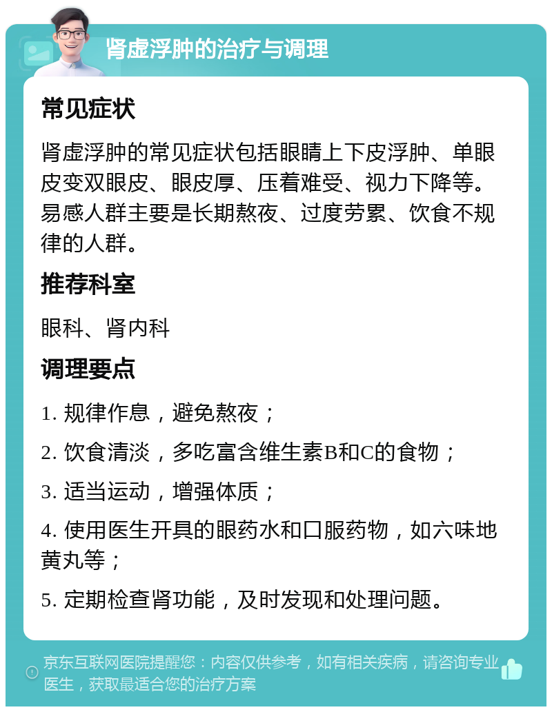 肾虚浮肿的治疗与调理 常见症状 肾虚浮肿的常见症状包括眼睛上下皮浮肿、单眼皮变双眼皮、眼皮厚、压着难受、视力下降等。易感人群主要是长期熬夜、过度劳累、饮食不规律的人群。 推荐科室 眼科、肾内科 调理要点 1. 规律作息，避免熬夜； 2. 饮食清淡，多吃富含维生素B和C的食物； 3. 适当运动，增强体质； 4. 使用医生开具的眼药水和口服药物，如六味地黄丸等； 5. 定期检查肾功能，及时发现和处理问题。