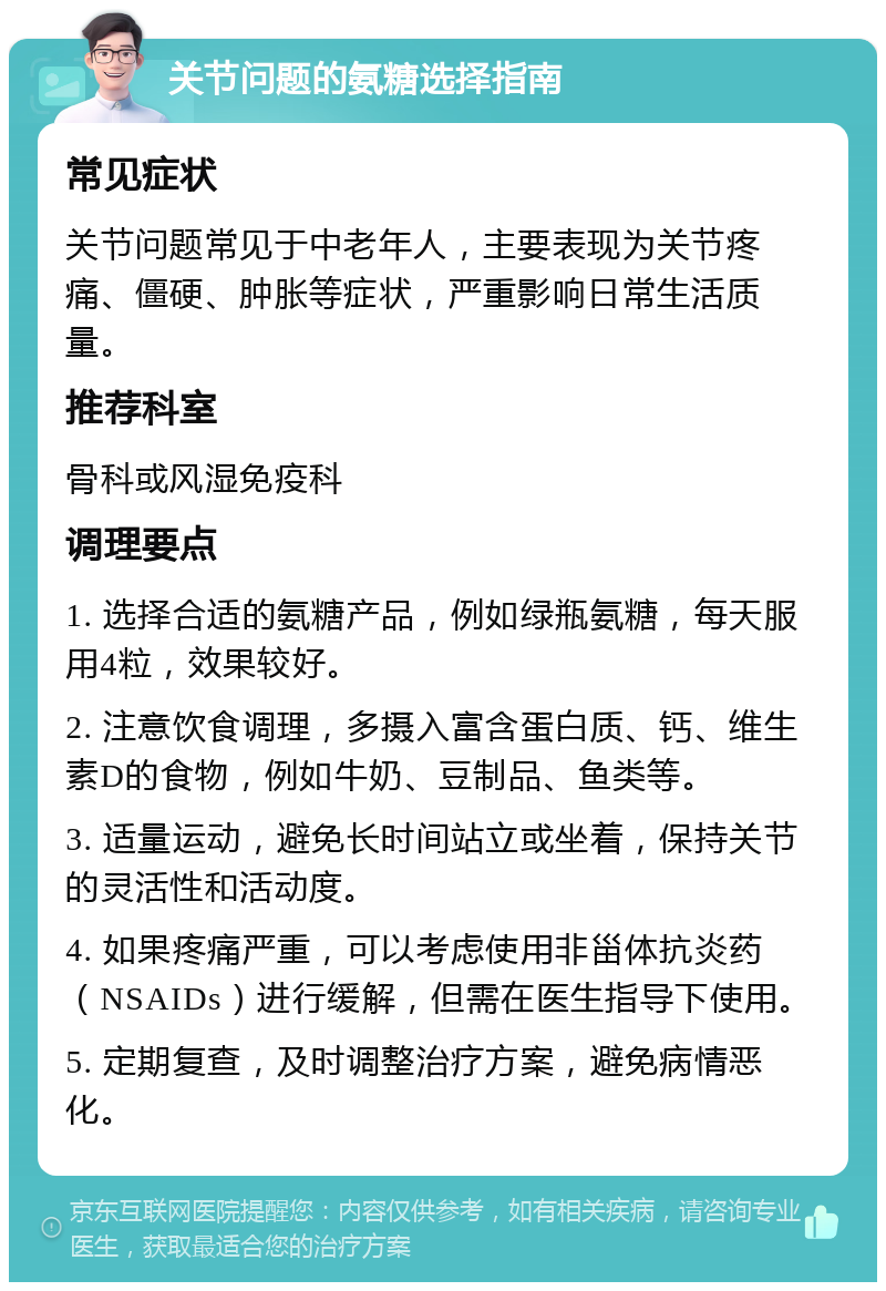 关节问题的氨糖选择指南 常见症状 关节问题常见于中老年人，主要表现为关节疼痛、僵硬、肿胀等症状，严重影响日常生活质量。 推荐科室 骨科或风湿免疫科 调理要点 1. 选择合适的氨糖产品，例如绿瓶氨糖，每天服用4粒，效果较好。 2. 注意饮食调理，多摄入富含蛋白质、钙、维生素D的食物，例如牛奶、豆制品、鱼类等。 3. 适量运动，避免长时间站立或坐着，保持关节的灵活性和活动度。 4. 如果疼痛严重，可以考虑使用非甾体抗炎药（NSAIDs）进行缓解，但需在医生指导下使用。 5. 定期复查，及时调整治疗方案，避免病情恶化。