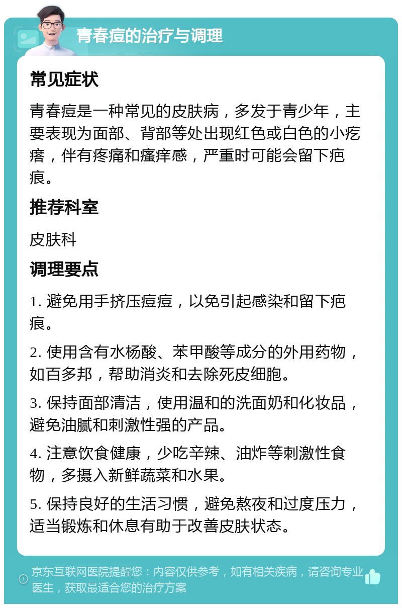 青春痘的治疗与调理 常见症状 青春痘是一种常见的皮肤病，多发于青少年，主要表现为面部、背部等处出现红色或白色的小疙瘩，伴有疼痛和瘙痒感，严重时可能会留下疤痕。 推荐科室 皮肤科 调理要点 1. 避免用手挤压痘痘，以免引起感染和留下疤痕。 2. 使用含有水杨酸、苯甲酸等成分的外用药物，如百多邦，帮助消炎和去除死皮细胞。 3. 保持面部清洁，使用温和的洗面奶和化妆品，避免油腻和刺激性强的产品。 4. 注意饮食健康，少吃辛辣、油炸等刺激性食物，多摄入新鲜蔬菜和水果。 5. 保持良好的生活习惯，避免熬夜和过度压力，适当锻炼和休息有助于改善皮肤状态。