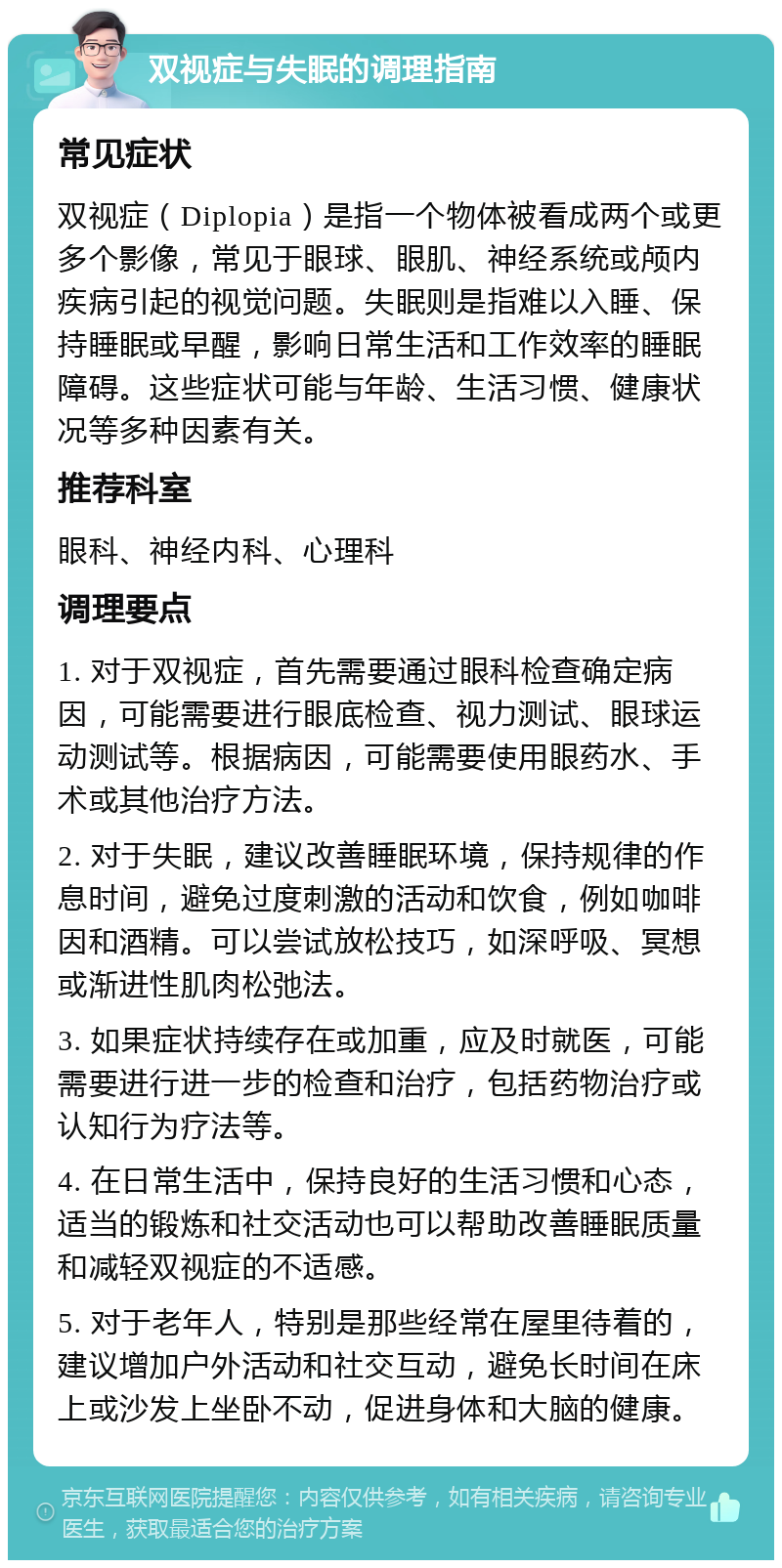 双视症与失眠的调理指南 常见症状 双视症（Diplopia）是指一个物体被看成两个或更多个影像，常见于眼球、眼肌、神经系统或颅内疾病引起的视觉问题。失眠则是指难以入睡、保持睡眠或早醒，影响日常生活和工作效率的睡眠障碍。这些症状可能与年龄、生活习惯、健康状况等多种因素有关。 推荐科室 眼科、神经内科、心理科 调理要点 1. 对于双视症，首先需要通过眼科检查确定病因，可能需要进行眼底检查、视力测试、眼球运动测试等。根据病因，可能需要使用眼药水、手术或其他治疗方法。 2. 对于失眠，建议改善睡眠环境，保持规律的作息时间，避免过度刺激的活动和饮食，例如咖啡因和酒精。可以尝试放松技巧，如深呼吸、冥想或渐进性肌肉松弛法。 3. 如果症状持续存在或加重，应及时就医，可能需要进行进一步的检查和治疗，包括药物治疗或认知行为疗法等。 4. 在日常生活中，保持良好的生活习惯和心态，适当的锻炼和社交活动也可以帮助改善睡眠质量和减轻双视症的不适感。 5. 对于老年人，特别是那些经常在屋里待着的，建议增加户外活动和社交互动，避免长时间在床上或沙发上坐卧不动，促进身体和大脑的健康。