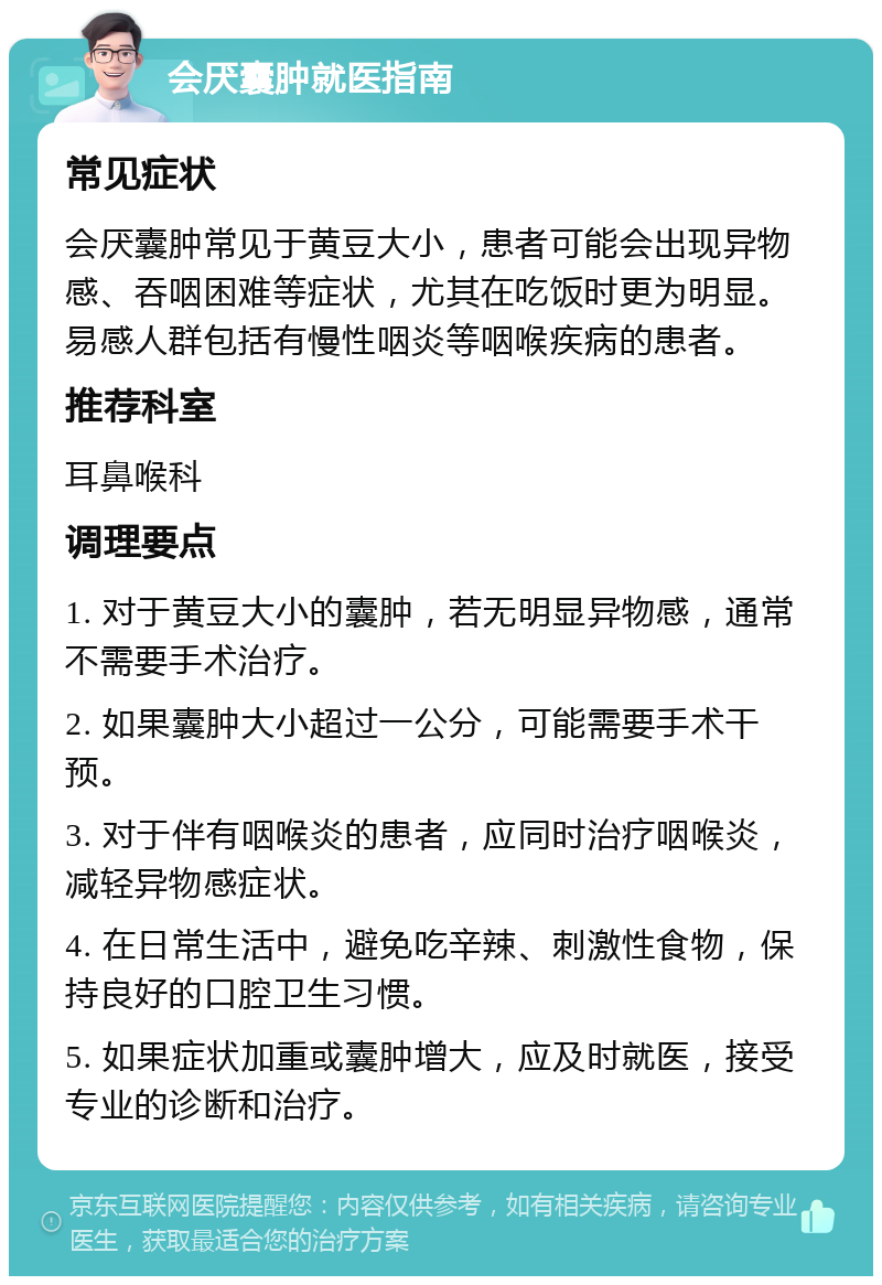 会厌囊肿就医指南 常见症状 会厌囊肿常见于黄豆大小，患者可能会出现异物感、吞咽困难等症状，尤其在吃饭时更为明显。易感人群包括有慢性咽炎等咽喉疾病的患者。 推荐科室 耳鼻喉科 调理要点 1. 对于黄豆大小的囊肿，若无明显异物感，通常不需要手术治疗。 2. 如果囊肿大小超过一公分，可能需要手术干预。 3. 对于伴有咽喉炎的患者，应同时治疗咽喉炎，减轻异物感症状。 4. 在日常生活中，避免吃辛辣、刺激性食物，保持良好的口腔卫生习惯。 5. 如果症状加重或囊肿增大，应及时就医，接受专业的诊断和治疗。