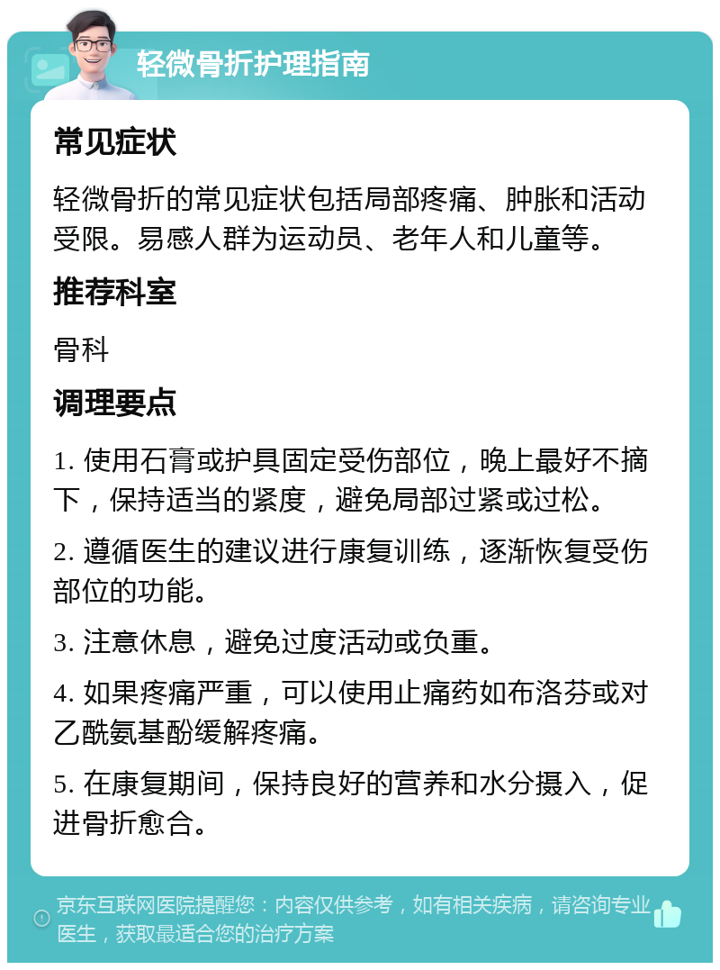 轻微骨折护理指南 常见症状 轻微骨折的常见症状包括局部疼痛、肿胀和活动受限。易感人群为运动员、老年人和儿童等。 推荐科室 骨科 调理要点 1. 使用石膏或护具固定受伤部位，晚上最好不摘下，保持适当的紧度，避免局部过紧或过松。 2. 遵循医生的建议进行康复训练，逐渐恢复受伤部位的功能。 3. 注意休息，避免过度活动或负重。 4. 如果疼痛严重，可以使用止痛药如布洛芬或对乙酰氨基酚缓解疼痛。 5. 在康复期间，保持良好的营养和水分摄入，促进骨折愈合。