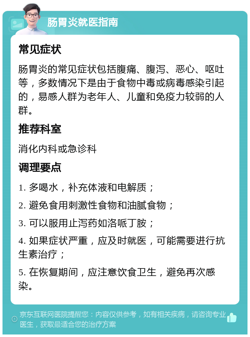 肠胃炎就医指南 常见症状 肠胃炎的常见症状包括腹痛、腹泻、恶心、呕吐等，多数情况下是由于食物中毒或病毒感染引起的，易感人群为老年人、儿童和免疫力较弱的人群。 推荐科室 消化内科或急诊科 调理要点 1. 多喝水，补充体液和电解质； 2. 避免食用刺激性食物和油腻食物； 3. 可以服用止泻药如洛哌丁胺； 4. 如果症状严重，应及时就医，可能需要进行抗生素治疗； 5. 在恢复期间，应注意饮食卫生，避免再次感染。