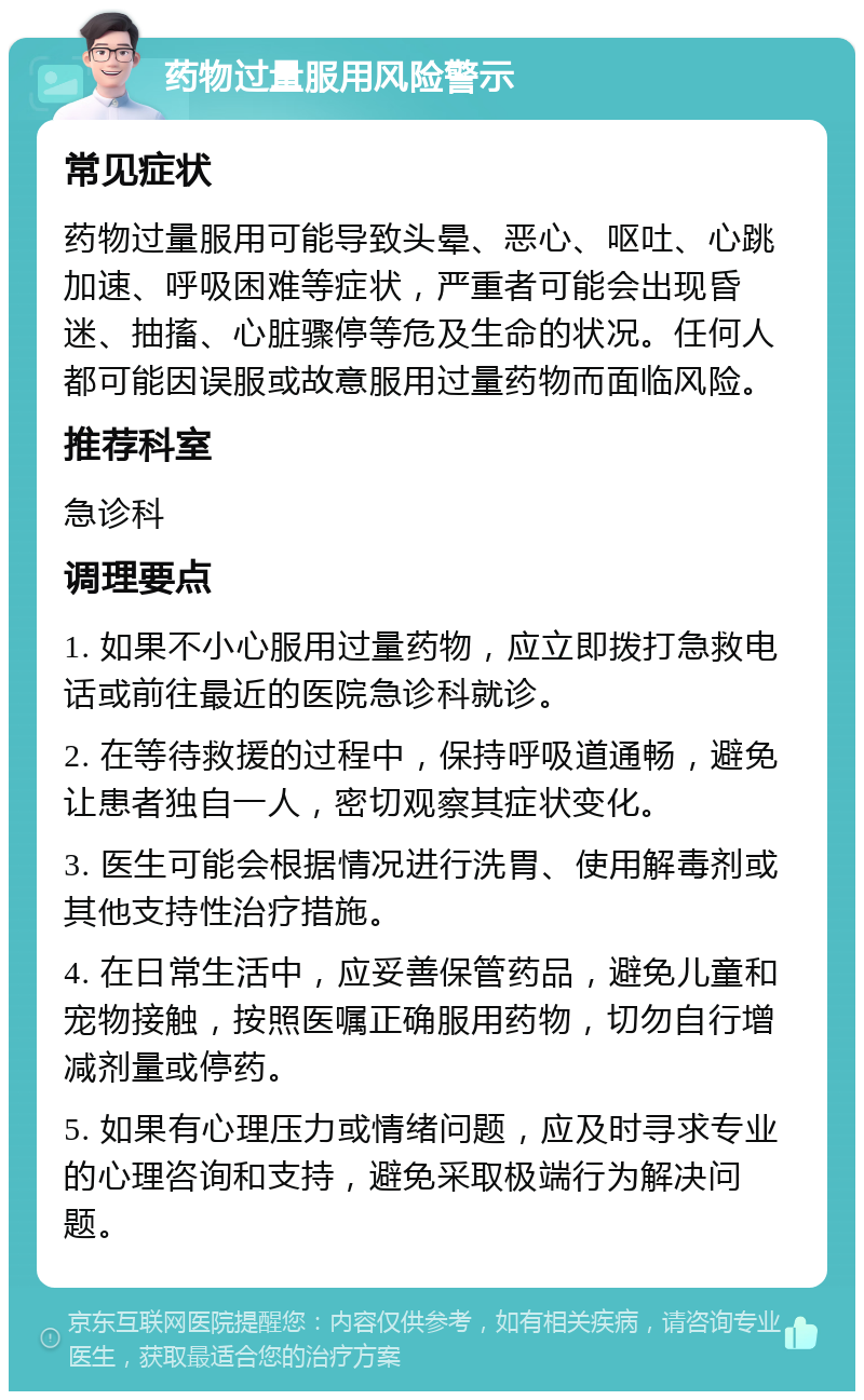 药物过量服用风险警示 常见症状 药物过量服用可能导致头晕、恶心、呕吐、心跳加速、呼吸困难等症状，严重者可能会出现昏迷、抽搐、心脏骤停等危及生命的状况。任何人都可能因误服或故意服用过量药物而面临风险。 推荐科室 急诊科 调理要点 1. 如果不小心服用过量药物，应立即拨打急救电话或前往最近的医院急诊科就诊。 2. 在等待救援的过程中，保持呼吸道通畅，避免让患者独自一人，密切观察其症状变化。 3. 医生可能会根据情况进行洗胃、使用解毒剂或其他支持性治疗措施。 4. 在日常生活中，应妥善保管药品，避免儿童和宠物接触，按照医嘱正确服用药物，切勿自行增减剂量或停药。 5. 如果有心理压力或情绪问题，应及时寻求专业的心理咨询和支持，避免采取极端行为解决问题。