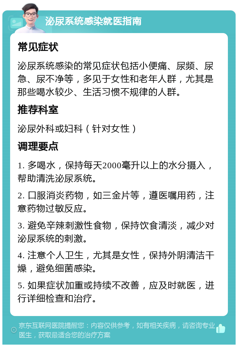 泌尿系统感染就医指南 常见症状 泌尿系统感染的常见症状包括小便痛、尿频、尿急、尿不净等，多见于女性和老年人群，尤其是那些喝水较少、生活习惯不规律的人群。 推荐科室 泌尿外科或妇科（针对女性） 调理要点 1. 多喝水，保持每天2000毫升以上的水分摄入，帮助清洗泌尿系统。 2. 口服消炎药物，如三金片等，遵医嘱用药，注意药物过敏反应。 3. 避免辛辣刺激性食物，保持饮食清淡，减少对泌尿系统的刺激。 4. 注意个人卫生，尤其是女性，保持外阴清洁干燥，避免细菌感染。 5. 如果症状加重或持续不改善，应及时就医，进行详细检查和治疗。