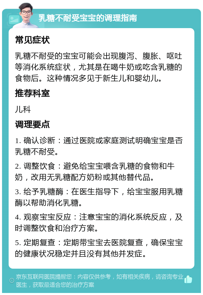 乳糖不耐受宝宝的调理指南 常见症状 乳糖不耐受的宝宝可能会出现腹泻、腹胀、呕吐等消化系统症状，尤其是在喝牛奶或吃含乳糖的食物后。这种情况多见于新生儿和婴幼儿。 推荐科室 儿科 调理要点 1. 确认诊断：通过医院或家庭测试明确宝宝是否乳糖不耐受。 2. 调整饮食：避免给宝宝喂含乳糖的食物和牛奶，改用无乳糖配方奶粉或其他替代品。 3. 给予乳糖酶：在医生指导下，给宝宝服用乳糖酶以帮助消化乳糖。 4. 观察宝宝反应：注意宝宝的消化系统反应，及时调整饮食和治疗方案。 5. 定期复查：定期带宝宝去医院复查，确保宝宝的健康状况稳定并且没有其他并发症。