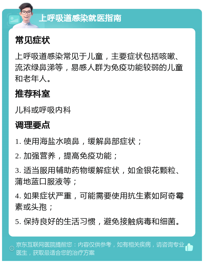 上呼吸道感染就医指南 常见症状 上呼吸道感染常见于儿童，主要症状包括咳嗽、流浓绿鼻涕等，易感人群为免疫功能较弱的儿童和老年人。 推荐科室 儿科或呼吸内科 调理要点 1. 使用海盐水喷鼻，缓解鼻部症状； 2. 加强营养，提高免疫功能； 3. 适当服用辅助药物缓解症状，如金银花颗粒、蒲地蓝口服液等； 4. 如果症状严重，可能需要使用抗生素如阿奇霉素或头孢； 5. 保持良好的生活习惯，避免接触病毒和细菌。