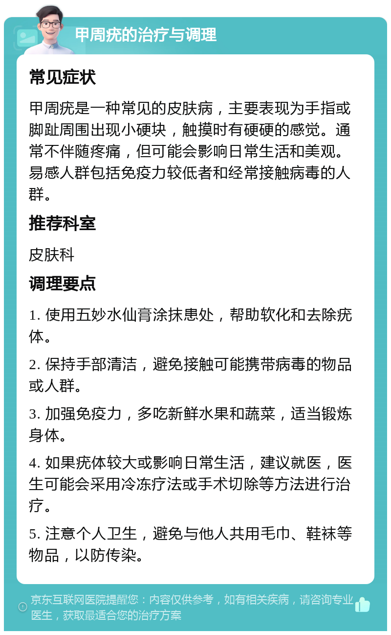 甲周疣的治疗与调理 常见症状 甲周疣是一种常见的皮肤病，主要表现为手指或脚趾周围出现小硬块，触摸时有硬硬的感觉。通常不伴随疼痛，但可能会影响日常生活和美观。易感人群包括免疫力较低者和经常接触病毒的人群。 推荐科室 皮肤科 调理要点 1. 使用五妙水仙膏涂抹患处，帮助软化和去除疣体。 2. 保持手部清洁，避免接触可能携带病毒的物品或人群。 3. 加强免疫力，多吃新鲜水果和蔬菜，适当锻炼身体。 4. 如果疣体较大或影响日常生活，建议就医，医生可能会采用冷冻疗法或手术切除等方法进行治疗。 5. 注意个人卫生，避免与他人共用毛巾、鞋袜等物品，以防传染。