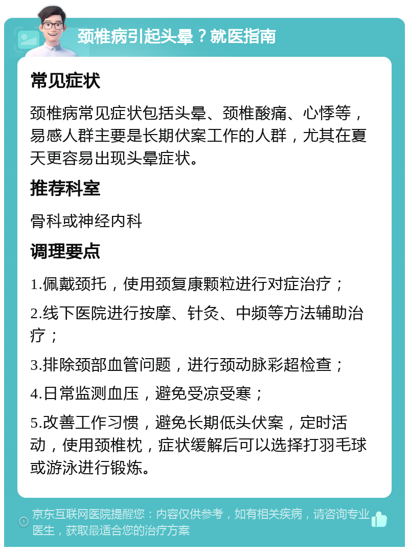 颈椎病引起头晕？就医指南 常见症状 颈椎病常见症状包括头晕、颈椎酸痛、心悸等，易感人群主要是长期伏案工作的人群，尤其在夏天更容易出现头晕症状。 推荐科室 骨科或神经内科 调理要点 1.佩戴颈托，使用颈复康颗粒进行对症治疗； 2.线下医院进行按摩、针灸、中频等方法辅助治疗； 3.排除颈部血管问题，进行颈动脉彩超检查； 4.日常监测血压，避免受凉受寒； 5.改善工作习惯，避免长期低头伏案，定时活动，使用颈椎枕，症状缓解后可以选择打羽毛球或游泳进行锻炼。