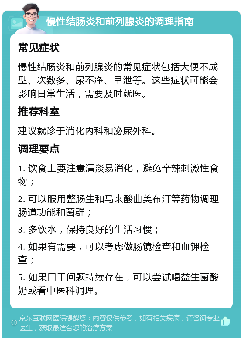 慢性结肠炎和前列腺炎的调理指南 常见症状 慢性结肠炎和前列腺炎的常见症状包括大便不成型、次数多、尿不净、早泄等。这些症状可能会影响日常生活，需要及时就医。 推荐科室 建议就诊于消化内科和泌尿外科。 调理要点 1. 饮食上要注意清淡易消化，避免辛辣刺激性食物； 2. 可以服用整肠生和马来酸曲美布汀等药物调理肠道功能和菌群； 3. 多饮水，保持良好的生活习惯； 4. 如果有需要，可以考虑做肠镜检查和血钾检查； 5. 如果口干问题持续存在，可以尝试喝益生菌酸奶或看中医科调理。