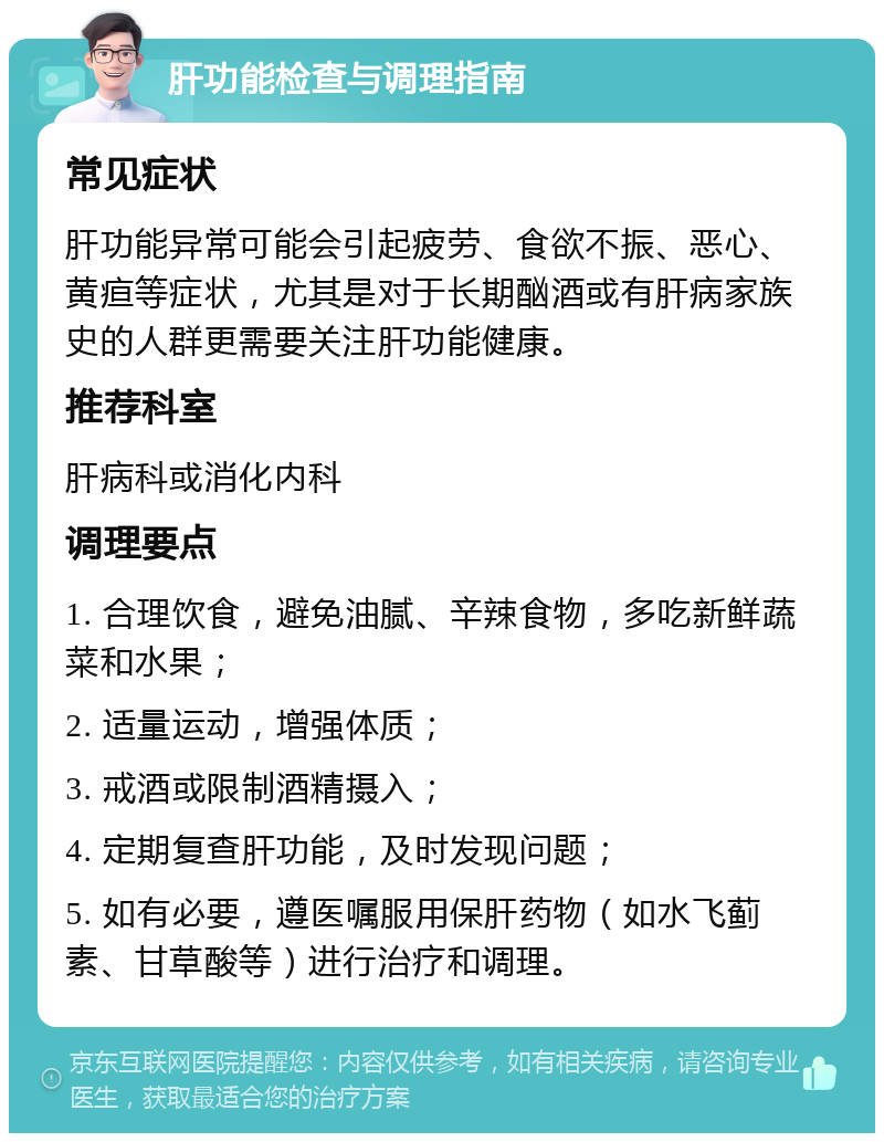 肝功能检查与调理指南 常见症状 肝功能异常可能会引起疲劳、食欲不振、恶心、黄疸等症状，尤其是对于长期酗酒或有肝病家族史的人群更需要关注肝功能健康。 推荐科室 肝病科或消化内科 调理要点 1. 合理饮食，避免油腻、辛辣食物，多吃新鲜蔬菜和水果； 2. 适量运动，增强体质； 3. 戒酒或限制酒精摄入； 4. 定期复查肝功能，及时发现问题； 5. 如有必要，遵医嘱服用保肝药物（如水飞蓟素、甘草酸等）进行治疗和调理。