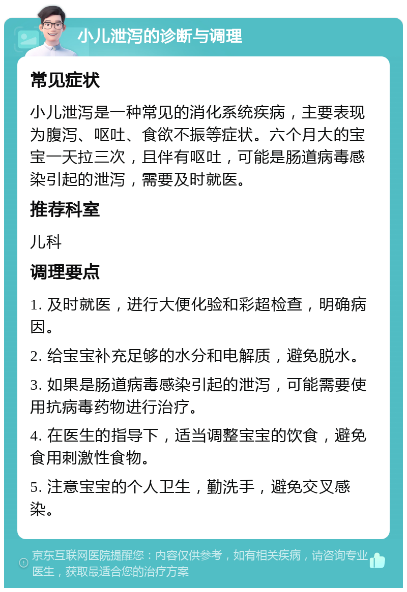 小儿泄泻的诊断与调理 常见症状 小儿泄泻是一种常见的消化系统疾病，主要表现为腹泻、呕吐、食欲不振等症状。六个月大的宝宝一天拉三次，且伴有呕吐，可能是肠道病毒感染引起的泄泻，需要及时就医。 推荐科室 儿科 调理要点 1. 及时就医，进行大便化验和彩超检查，明确病因。 2. 给宝宝补充足够的水分和电解质，避免脱水。 3. 如果是肠道病毒感染引起的泄泻，可能需要使用抗病毒药物进行治疗。 4. 在医生的指导下，适当调整宝宝的饮食，避免食用刺激性食物。 5. 注意宝宝的个人卫生，勤洗手，避免交叉感染。