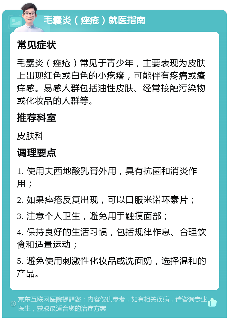 毛囊炎（痤疮）就医指南 常见症状 毛囊炎（痤疮）常见于青少年，主要表现为皮肤上出现红色或白色的小疙瘩，可能伴有疼痛或瘙痒感。易感人群包括油性皮肤、经常接触污染物或化妆品的人群等。 推荐科室 皮肤科 调理要点 1. 使用夫西地酸乳膏外用，具有抗菌和消炎作用； 2. 如果痤疮反复出现，可以口服米诺环素片； 3. 注意个人卫生，避免用手触摸面部； 4. 保持良好的生活习惯，包括规律作息、合理饮食和适量运动； 5. 避免使用刺激性化妆品或洗面奶，选择温和的产品。