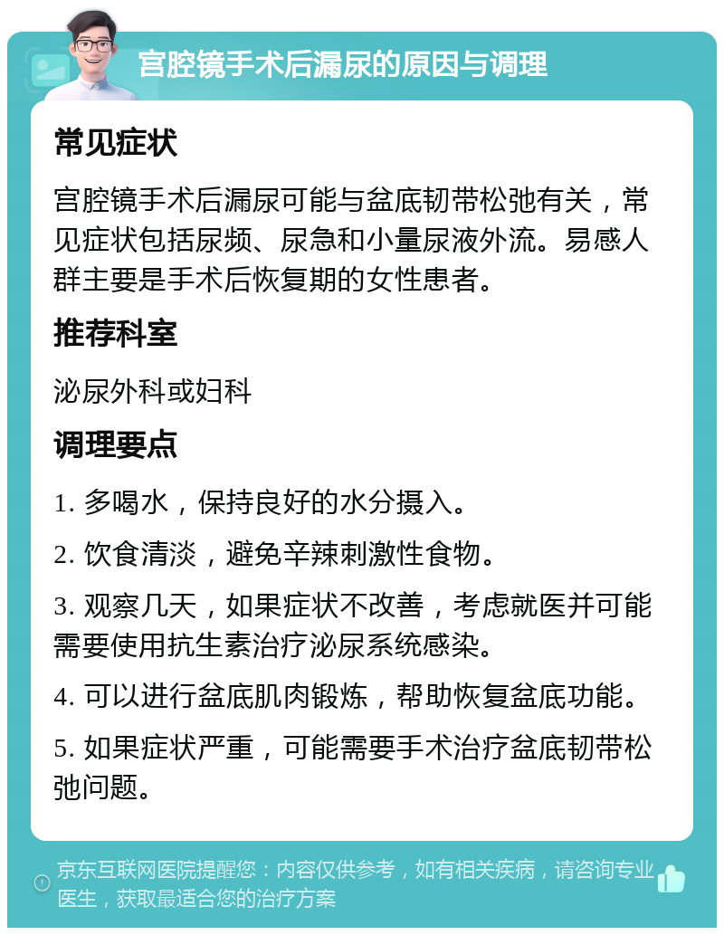 宫腔镜手术后漏尿的原因与调理 常见症状 宫腔镜手术后漏尿可能与盆底韧带松弛有关，常见症状包括尿频、尿急和小量尿液外流。易感人群主要是手术后恢复期的女性患者。 推荐科室 泌尿外科或妇科 调理要点 1. 多喝水，保持良好的水分摄入。 2. 饮食清淡，避免辛辣刺激性食物。 3. 观察几天，如果症状不改善，考虑就医并可能需要使用抗生素治疗泌尿系统感染。 4. 可以进行盆底肌肉锻炼，帮助恢复盆底功能。 5. 如果症状严重，可能需要手术治疗盆底韧带松弛问题。