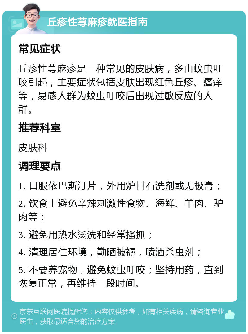 丘疹性荨麻疹就医指南 常见症状 丘疹性荨麻疹是一种常见的皮肤病，多由蚊虫叮咬引起，主要症状包括皮肤出现红色丘疹、瘙痒等，易感人群为蚊虫叮咬后出现过敏反应的人群。 推荐科室 皮肤科 调理要点 1. 口服依巴斯汀片，外用炉甘石洗剂或无极膏； 2. 饮食上避免辛辣刺激性食物、海鲜、羊肉、驴肉等； 3. 避免用热水烫洗和经常搔抓； 4. 清理居住环境，勤晒被褥，喷洒杀虫剂； 5. 不要养宠物，避免蚊虫叮咬；坚持用药，直到恢复正常，再维持一段时间。