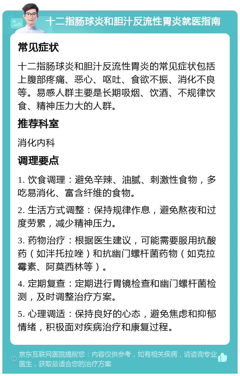 十二指肠球炎和胆汁反流性胃炎就医指南 常见症状 十二指肠球炎和胆汁反流性胃炎的常见症状包括上腹部疼痛、恶心、呕吐、食欲不振、消化不良等。易感人群主要是长期吸烟、饮酒、不规律饮食、精神压力大的人群。 推荐科室 消化内科 调理要点 1. 饮食调理：避免辛辣、油腻、刺激性食物，多吃易消化、富含纤维的食物。 2. 生活方式调整：保持规律作息，避免熬夜和过度劳累，减少精神压力。 3. 药物治疗：根据医生建议，可能需要服用抗酸药（如泮托拉唑）和抗幽门螺杆菌药物（如克拉霉素、阿莫西林等）。 4. 定期复查：定期进行胃镜检查和幽门螺杆菌检测，及时调整治疗方案。 5. 心理调适：保持良好的心态，避免焦虑和抑郁情绪，积极面对疾病治疗和康复过程。