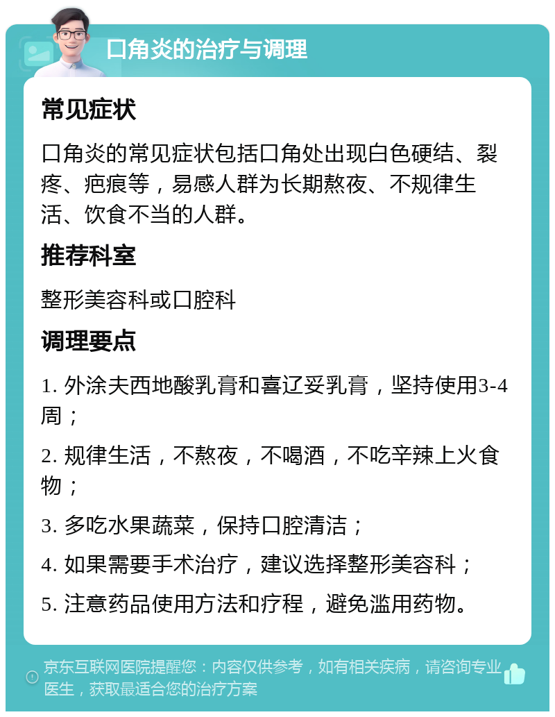 口角炎的治疗与调理 常见症状 口角炎的常见症状包括口角处出现白色硬结、裂疼、疤痕等，易感人群为长期熬夜、不规律生活、饮食不当的人群。 推荐科室 整形美容科或口腔科 调理要点 1. 外涂夫西地酸乳膏和喜辽妥乳膏，坚持使用3-4周； 2. 规律生活，不熬夜，不喝酒，不吃辛辣上火食物； 3. 多吃水果蔬菜，保持口腔清洁； 4. 如果需要手术治疗，建议选择整形美容科； 5. 注意药品使用方法和疗程，避免滥用药物。