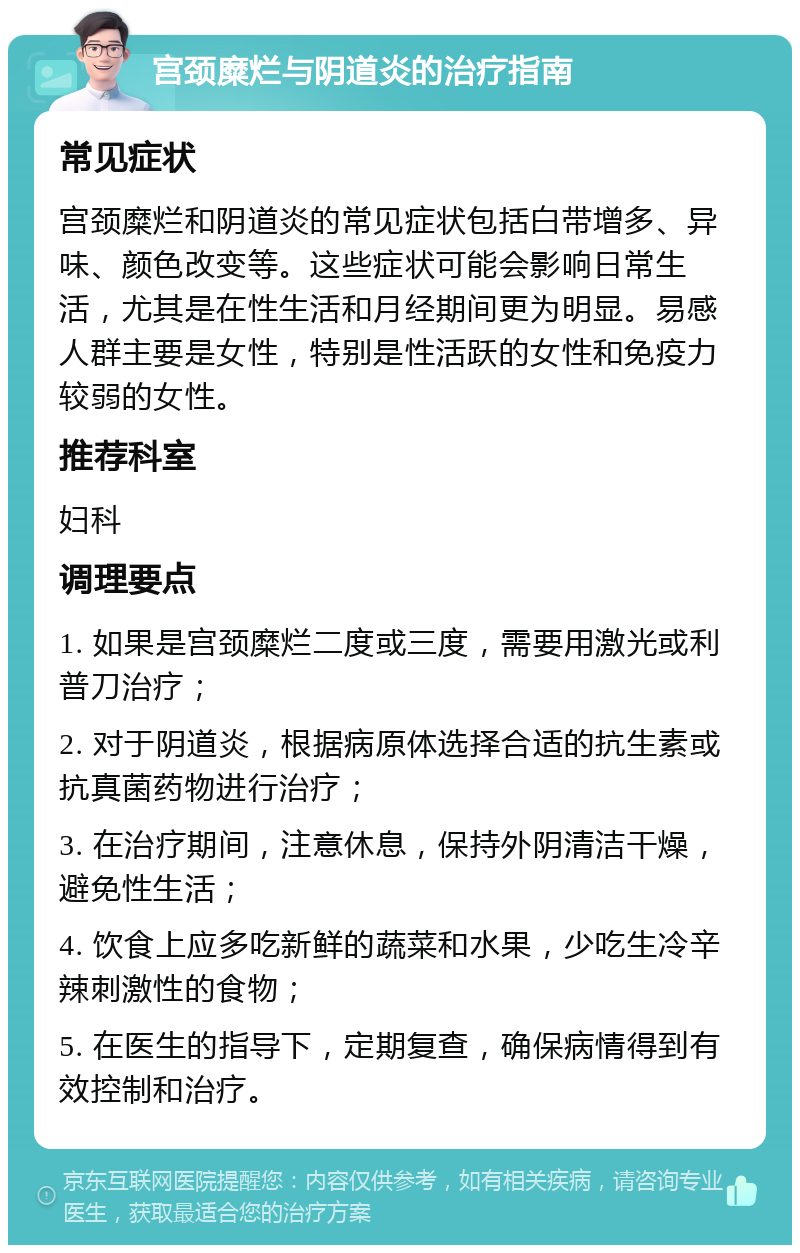 宫颈糜烂与阴道炎的治疗指南 常见症状 宫颈糜烂和阴道炎的常见症状包括白带增多、异味、颜色改变等。这些症状可能会影响日常生活，尤其是在性生活和月经期间更为明显。易感人群主要是女性，特别是性活跃的女性和免疫力较弱的女性。 推荐科室 妇科 调理要点 1. 如果是宫颈糜烂二度或三度，需要用激光或利普刀治疗； 2. 对于阴道炎，根据病原体选择合适的抗生素或抗真菌药物进行治疗； 3. 在治疗期间，注意休息，保持外阴清洁干燥，避免性生活； 4. 饮食上应多吃新鲜的蔬菜和水果，少吃生冷辛辣刺激性的食物； 5. 在医生的指导下，定期复查，确保病情得到有效控制和治疗。