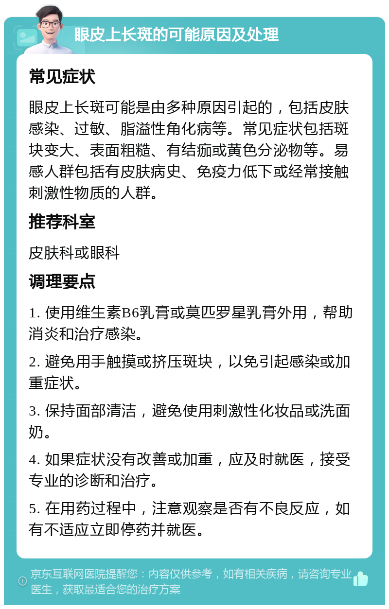 眼皮上长斑的可能原因及处理 常见症状 眼皮上长斑可能是由多种原因引起的，包括皮肤感染、过敏、脂溢性角化病等。常见症状包括斑块变大、表面粗糙、有结痂或黄色分泌物等。易感人群包括有皮肤病史、免疫力低下或经常接触刺激性物质的人群。 推荐科室 皮肤科或眼科 调理要点 1. 使用维生素B6乳膏或莫匹罗星乳膏外用，帮助消炎和治疗感染。 2. 避免用手触摸或挤压斑块，以免引起感染或加重症状。 3. 保持面部清洁，避免使用刺激性化妆品或洗面奶。 4. 如果症状没有改善或加重，应及时就医，接受专业的诊断和治疗。 5. 在用药过程中，注意观察是否有不良反应，如有不适应立即停药并就医。