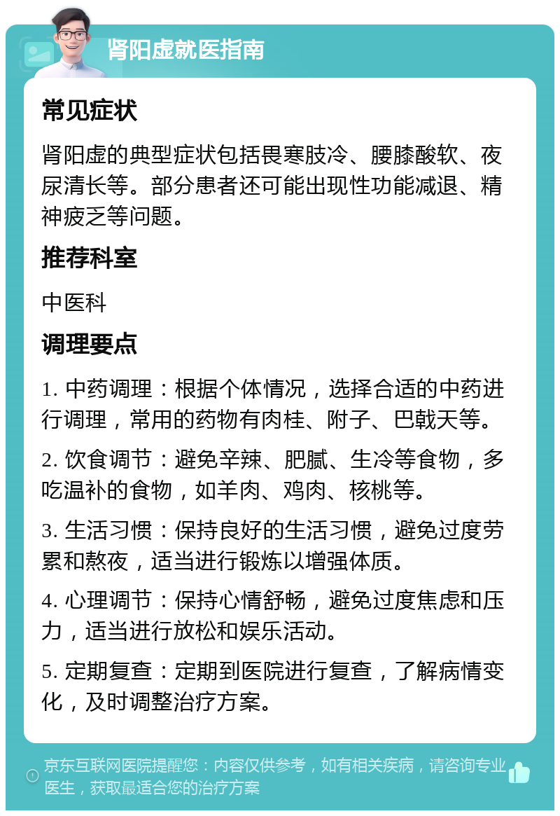 肾阳虚就医指南 常见症状 肾阳虚的典型症状包括畏寒肢冷、腰膝酸软、夜尿清长等。部分患者还可能出现性功能减退、精神疲乏等问题。 推荐科室 中医科 调理要点 1. 中药调理：根据个体情况，选择合适的中药进行调理，常用的药物有肉桂、附子、巴戟天等。 2. 饮食调节：避免辛辣、肥腻、生冷等食物，多吃温补的食物，如羊肉、鸡肉、核桃等。 3. 生活习惯：保持良好的生活习惯，避免过度劳累和熬夜，适当进行锻炼以增强体质。 4. 心理调节：保持心情舒畅，避免过度焦虑和压力，适当进行放松和娱乐活动。 5. 定期复查：定期到医院进行复查，了解病情变化，及时调整治疗方案。