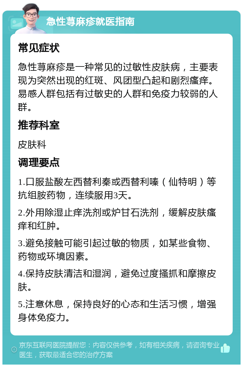 急性荨麻疹就医指南 常见症状 急性荨麻疹是一种常见的过敏性皮肤病，主要表现为突然出现的红斑、风团型凸起和剧烈瘙痒。易感人群包括有过敏史的人群和免疫力较弱的人群。 推荐科室 皮肤科 调理要点 1.口服盐酸左西替利秦或西替利嗪（仙特明）等抗组胺药物，连续服用3天。 2.外用除湿止痒洗剂或炉甘石洗剂，缓解皮肤瘙痒和红肿。 3.避免接触可能引起过敏的物质，如某些食物、药物或环境因素。 4.保持皮肤清洁和湿润，避免过度搔抓和摩擦皮肤。 5.注意休息，保持良好的心态和生活习惯，增强身体免疫力。