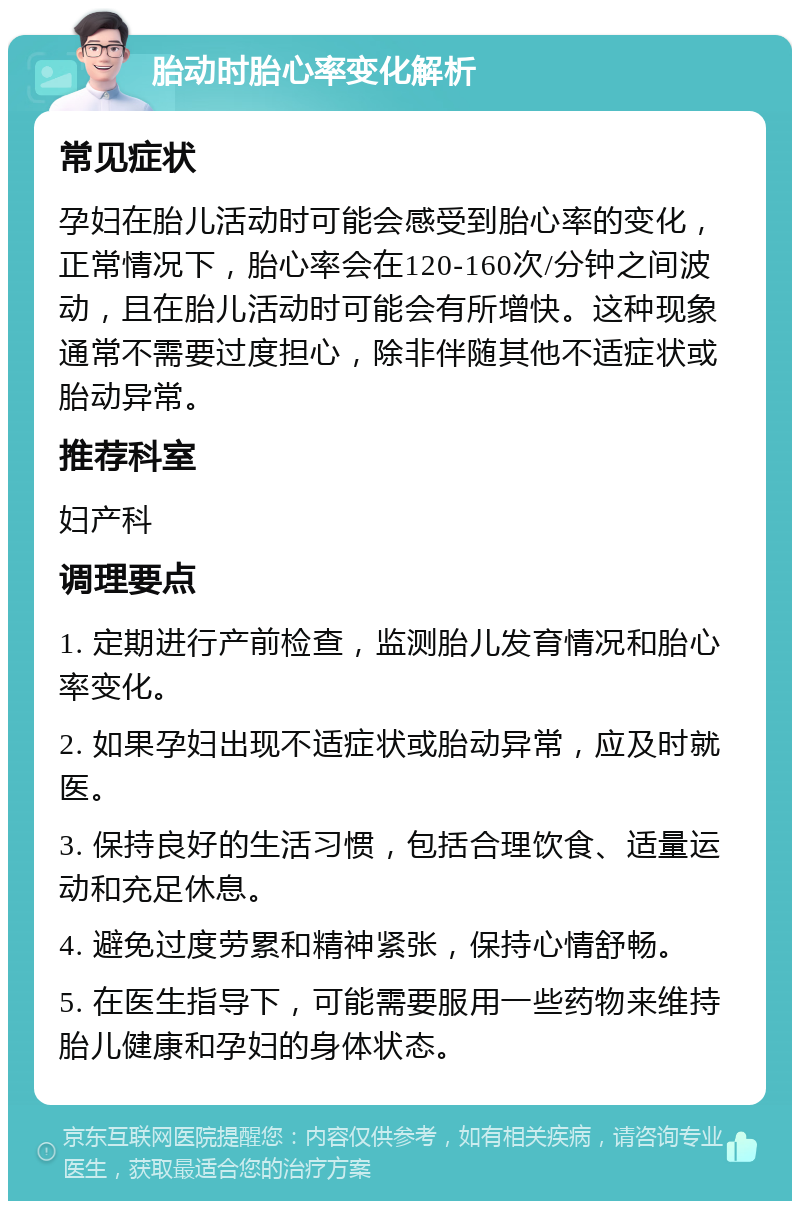 胎动时胎心率变化解析 常见症状 孕妇在胎儿活动时可能会感受到胎心率的变化，正常情况下，胎心率会在120-160次/分钟之间波动，且在胎儿活动时可能会有所增快。这种现象通常不需要过度担心，除非伴随其他不适症状或胎动异常。 推荐科室 妇产科 调理要点 1. 定期进行产前检查，监测胎儿发育情况和胎心率变化。 2. 如果孕妇出现不适症状或胎动异常，应及时就医。 3. 保持良好的生活习惯，包括合理饮食、适量运动和充足休息。 4. 避免过度劳累和精神紧张，保持心情舒畅。 5. 在医生指导下，可能需要服用一些药物来维持胎儿健康和孕妇的身体状态。