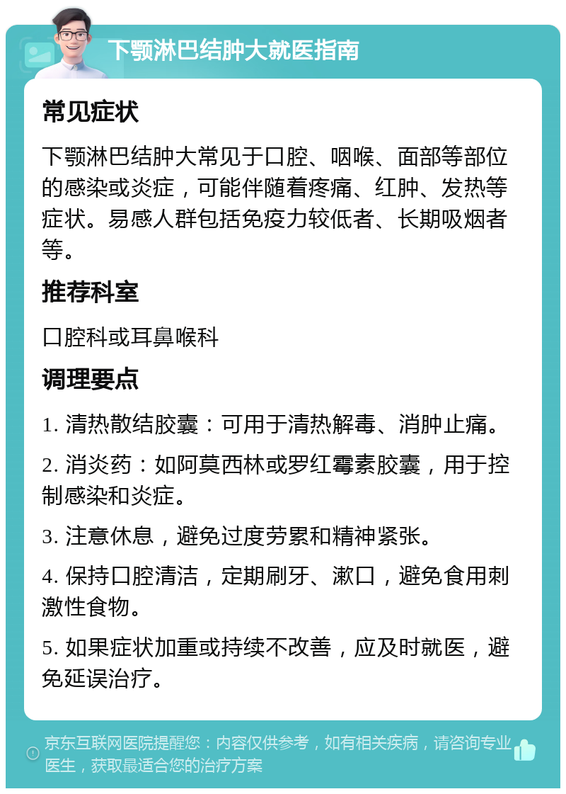 下颚淋巴结肿大就医指南 常见症状 下颚淋巴结肿大常见于口腔、咽喉、面部等部位的感染或炎症，可能伴随着疼痛、红肿、发热等症状。易感人群包括免疫力较低者、长期吸烟者等。 推荐科室 口腔科或耳鼻喉科 调理要点 1. 清热散结胶囊：可用于清热解毒、消肿止痛。 2. 消炎药：如阿莫西林或罗红霉素胶囊，用于控制感染和炎症。 3. 注意休息，避免过度劳累和精神紧张。 4. 保持口腔清洁，定期刷牙、漱口，避免食用刺激性食物。 5. 如果症状加重或持续不改善，应及时就医，避免延误治疗。