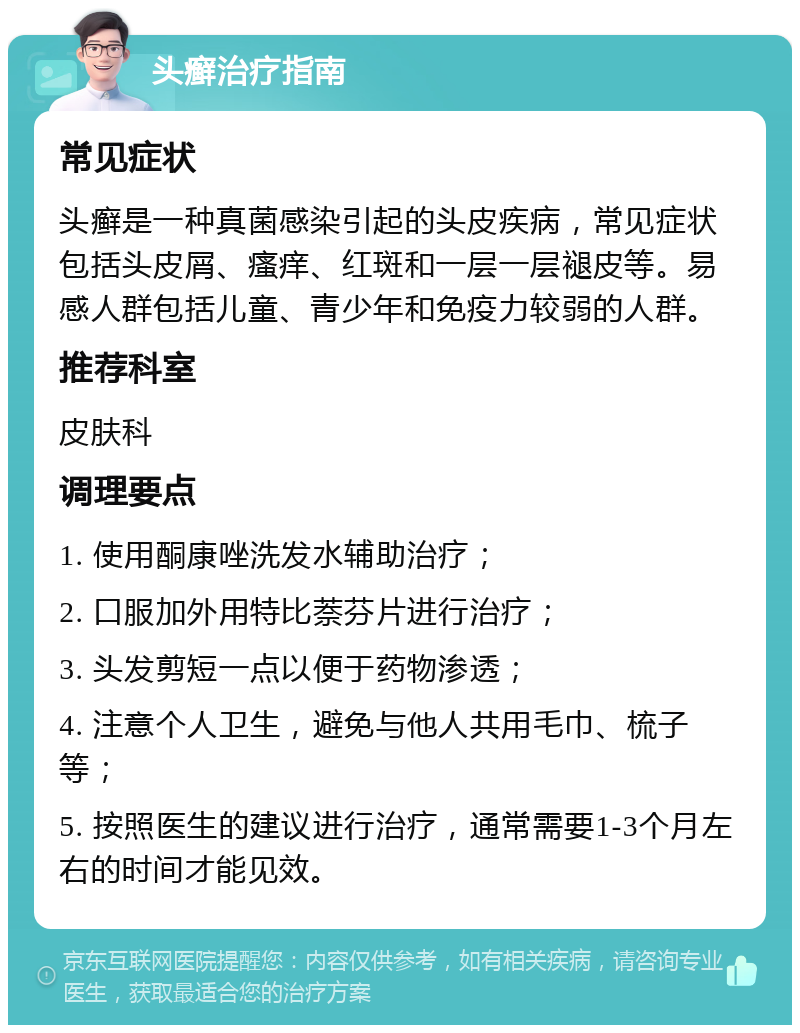 头癣治疗指南 常见症状 头癣是一种真菌感染引起的头皮疾病，常见症状包括头皮屑、瘙痒、红斑和一层一层褪皮等。易感人群包括儿童、青少年和免疫力较弱的人群。 推荐科室 皮肤科 调理要点 1. 使用酮康唑洗发水辅助治疗； 2. 口服加外用特比萘芬片进行治疗； 3. 头发剪短一点以便于药物渗透； 4. 注意个人卫生，避免与他人共用毛巾、梳子等； 5. 按照医生的建议进行治疗，通常需要1-3个月左右的时间才能见效。