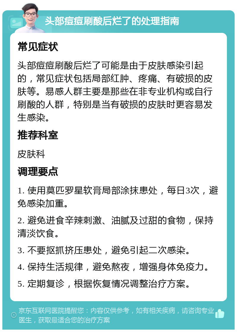 头部痘痘刷酸后烂了的处理指南 常见症状 头部痘痘刷酸后烂了可能是由于皮肤感染引起的，常见症状包括局部红肿、疼痛、有破损的皮肤等。易感人群主要是那些在非专业机构或自行刷酸的人群，特别是当有破损的皮肤时更容易发生感染。 推荐科室 皮肤科 调理要点 1. 使用莫匹罗星软膏局部涂抹患处，每日3次，避免感染加重。 2. 避免进食辛辣刺激、油腻及过甜的食物，保持清淡饮食。 3. 不要抠抓挤压患处，避免引起二次感染。 4. 保持生活规律，避免熬夜，增强身体免疫力。 5. 定期复诊，根据恢复情况调整治疗方案。