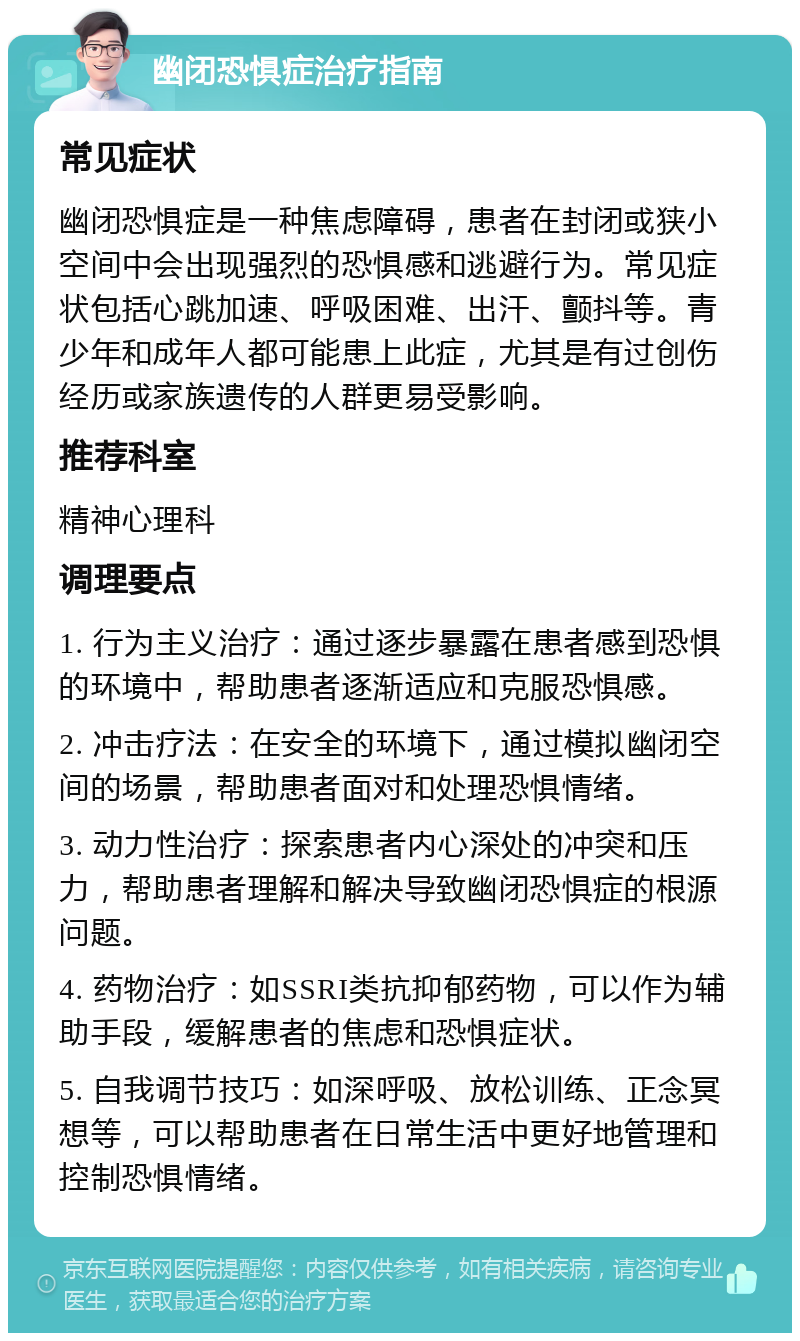 幽闭恐惧症治疗指南 常见症状 幽闭恐惧症是一种焦虑障碍，患者在封闭或狭小空间中会出现强烈的恐惧感和逃避行为。常见症状包括心跳加速、呼吸困难、出汗、颤抖等。青少年和成年人都可能患上此症，尤其是有过创伤经历或家族遗传的人群更易受影响。 推荐科室 精神心理科 调理要点 1. 行为主义治疗：通过逐步暴露在患者感到恐惧的环境中，帮助患者逐渐适应和克服恐惧感。 2. 冲击疗法：在安全的环境下，通过模拟幽闭空间的场景，帮助患者面对和处理恐惧情绪。 3. 动力性治疗：探索患者内心深处的冲突和压力，帮助患者理解和解决导致幽闭恐惧症的根源问题。 4. 药物治疗：如SSRI类抗抑郁药物，可以作为辅助手段，缓解患者的焦虑和恐惧症状。 5. 自我调节技巧：如深呼吸、放松训练、正念冥想等，可以帮助患者在日常生活中更好地管理和控制恐惧情绪。