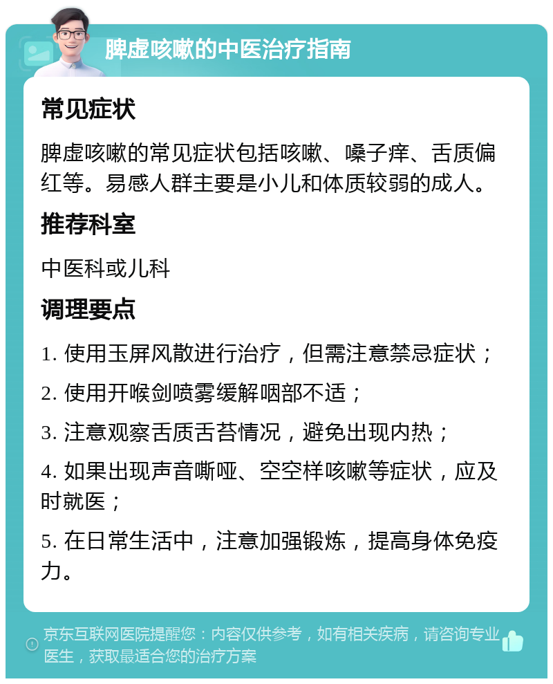 脾虚咳嗽的中医治疗指南 常见症状 脾虚咳嗽的常见症状包括咳嗽、嗓子痒、舌质偏红等。易感人群主要是小儿和体质较弱的成人。 推荐科室 中医科或儿科 调理要点 1. 使用玉屏风散进行治疗，但需注意禁忌症状； 2. 使用开喉剑喷雾缓解咽部不适； 3. 注意观察舌质舌苔情况，避免出现内热； 4. 如果出现声音嘶哑、空空样咳嗽等症状，应及时就医； 5. 在日常生活中，注意加强锻炼，提高身体免疫力。