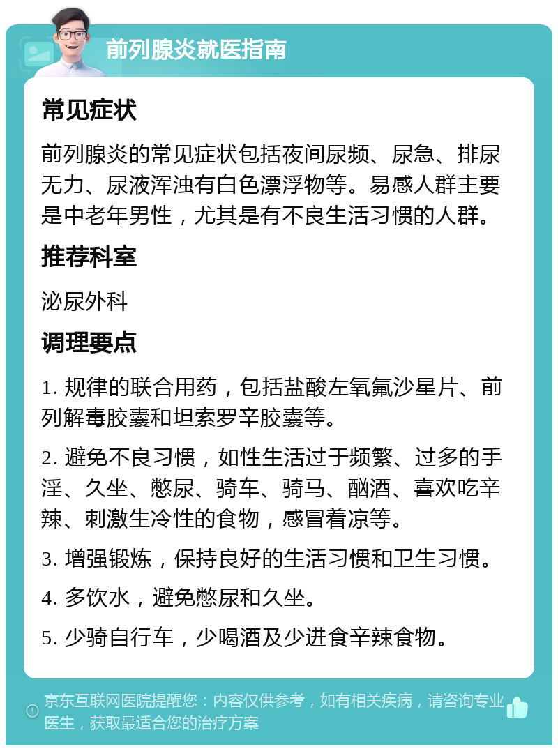 前列腺炎就医指南 常见症状 前列腺炎的常见症状包括夜间尿频、尿急、排尿无力、尿液浑浊有白色漂浮物等。易感人群主要是中老年男性，尤其是有不良生活习惯的人群。 推荐科室 泌尿外科 调理要点 1. 规律的联合用药，包括盐酸左氧氟沙星片、前列解毒胶囊和坦索罗辛胶囊等。 2. 避免不良习惯，如性生活过于频繁、过多的手淫、久坐、憋尿、骑车、骑马、酗酒、喜欢吃辛辣、刺激生冷性的食物，感冒着凉等。 3. 增强锻炼，保持良好的生活习惯和卫生习惯。 4. 多饮水，避免憋尿和久坐。 5. 少骑自行车，少喝酒及少进食辛辣食物。