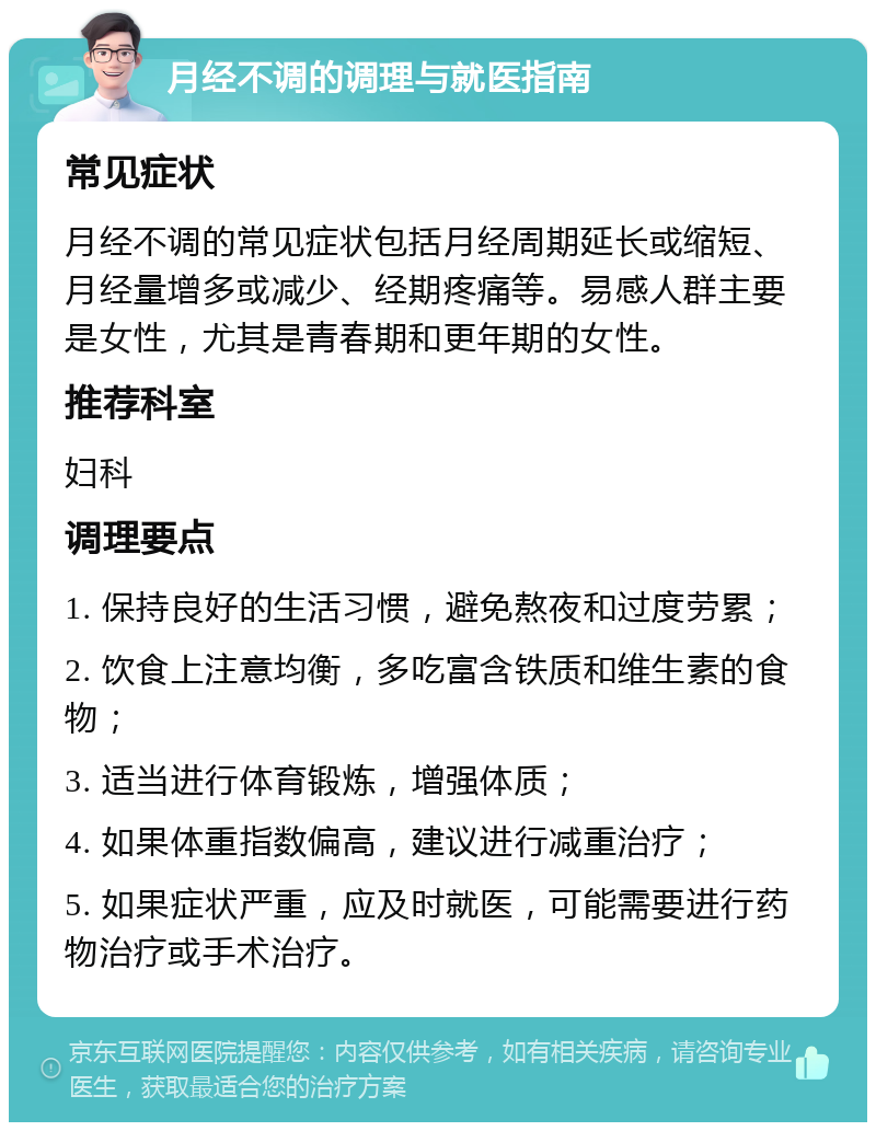 月经不调的调理与就医指南 常见症状 月经不调的常见症状包括月经周期延长或缩短、月经量增多或减少、经期疼痛等。易感人群主要是女性，尤其是青春期和更年期的女性。 推荐科室 妇科 调理要点 1. 保持良好的生活习惯，避免熬夜和过度劳累； 2. 饮食上注意均衡，多吃富含铁质和维生素的食物； 3. 适当进行体育锻炼，增强体质； 4. 如果体重指数偏高，建议进行减重治疗； 5. 如果症状严重，应及时就医，可能需要进行药物治疗或手术治疗。