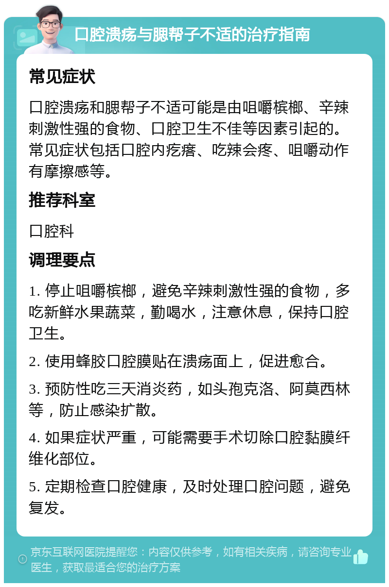 口腔溃疡与腮帮子不适的治疗指南 常见症状 口腔溃疡和腮帮子不适可能是由咀嚼槟榔、辛辣刺激性强的食物、口腔卫生不佳等因素引起的。常见症状包括口腔内疙瘩、吃辣会疼、咀嚼动作有摩擦感等。 推荐科室 口腔科 调理要点 1. 停止咀嚼槟榔，避免辛辣刺激性强的食物，多吃新鲜水果蔬菜，勤喝水，注意休息，保持口腔卫生。 2. 使用蜂胶口腔膜贴在溃疡面上，促进愈合。 3. 预防性吃三天消炎药，如头孢克洛、阿莫西林等，防止感染扩散。 4. 如果症状严重，可能需要手术切除口腔黏膜纤维化部位。 5. 定期检查口腔健康，及时处理口腔问题，避免复发。