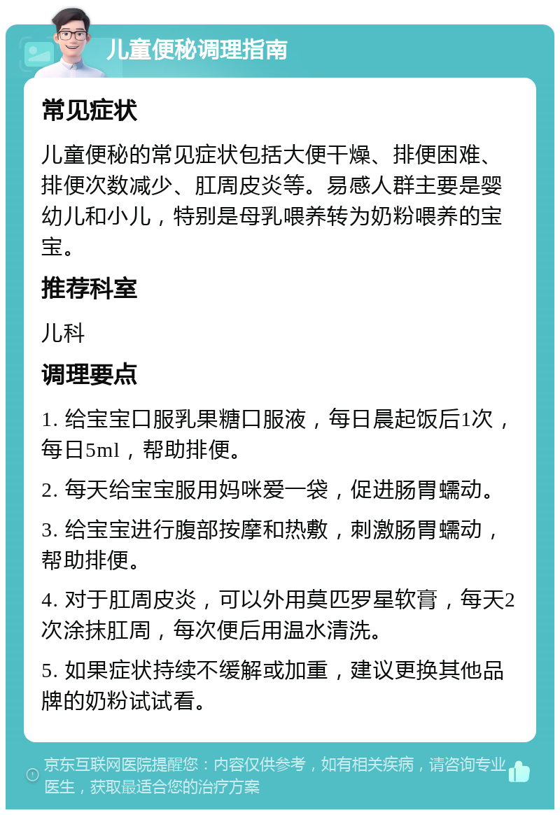 儿童便秘调理指南 常见症状 儿童便秘的常见症状包括大便干燥、排便困难、排便次数减少、肛周皮炎等。易感人群主要是婴幼儿和小儿，特别是母乳喂养转为奶粉喂养的宝宝。 推荐科室 儿科 调理要点 1. 给宝宝口服乳果糖口服液，每日晨起饭后1次，每日5ml，帮助排便。 2. 每天给宝宝服用妈咪爱一袋，促进肠胃蠕动。 3. 给宝宝进行腹部按摩和热敷，刺激肠胃蠕动，帮助排便。 4. 对于肛周皮炎，可以外用莫匹罗星软膏，每天2次涂抹肛周，每次便后用温水清洗。 5. 如果症状持续不缓解或加重，建议更换其他品牌的奶粉试试看。