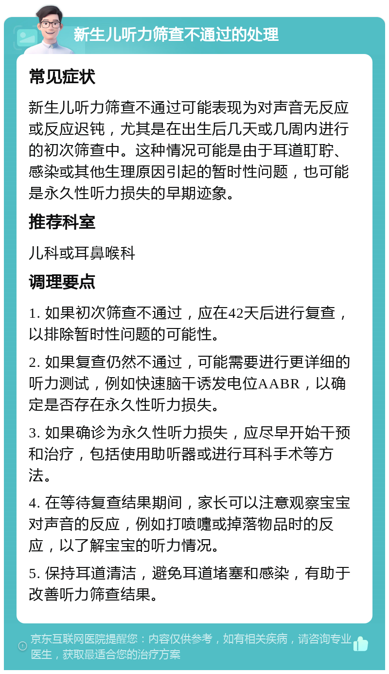 新生儿听力筛查不通过的处理 常见症状 新生儿听力筛查不通过可能表现为对声音无反应或反应迟钝，尤其是在出生后几天或几周内进行的初次筛查中。这种情况可能是由于耳道耵聍、感染或其他生理原因引起的暂时性问题，也可能是永久性听力损失的早期迹象。 推荐科室 儿科或耳鼻喉科 调理要点 1. 如果初次筛查不通过，应在42天后进行复查，以排除暂时性问题的可能性。 2. 如果复查仍然不通过，可能需要进行更详细的听力测试，例如快速脑干诱发电位AABR，以确定是否存在永久性听力损失。 3. 如果确诊为永久性听力损失，应尽早开始干预和治疗，包括使用助听器或进行耳科手术等方法。 4. 在等待复查结果期间，家长可以注意观察宝宝对声音的反应，例如打喷嚏或掉落物品时的反应，以了解宝宝的听力情况。 5. 保持耳道清洁，避免耳道堵塞和感染，有助于改善听力筛查结果。