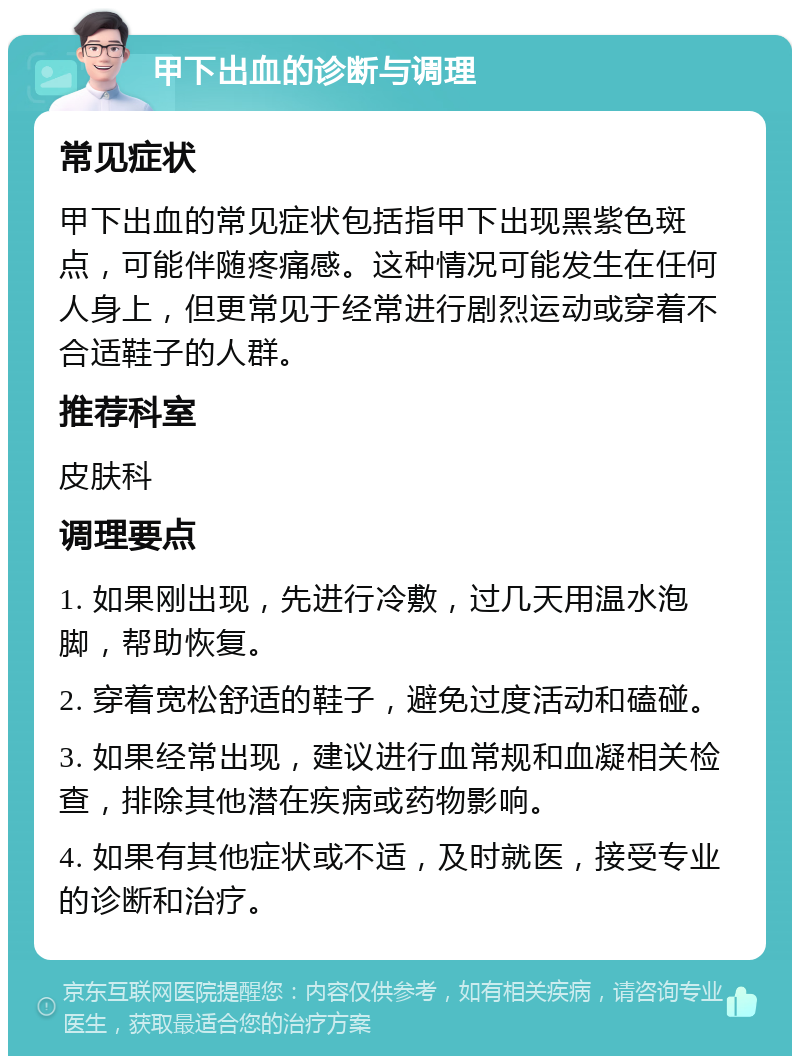 甲下出血的诊断与调理 常见症状 甲下出血的常见症状包括指甲下出现黑紫色斑点，可能伴随疼痛感。这种情况可能发生在任何人身上，但更常见于经常进行剧烈运动或穿着不合适鞋子的人群。 推荐科室 皮肤科 调理要点 1. 如果刚出现，先进行冷敷，过几天用温水泡脚，帮助恢复。 2. 穿着宽松舒适的鞋子，避免过度活动和磕碰。 3. 如果经常出现，建议进行血常规和血凝相关检查，排除其他潜在疾病或药物影响。 4. 如果有其他症状或不适，及时就医，接受专业的诊断和治疗。