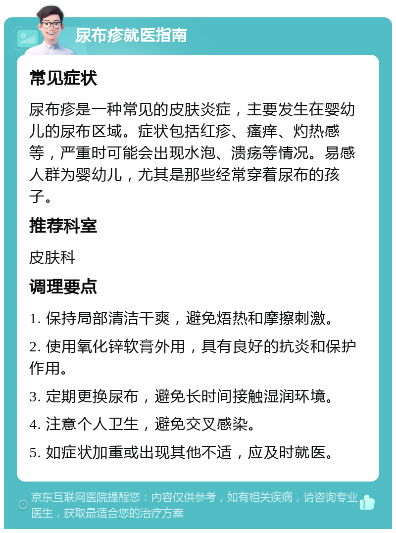 尿布疹就医指南 常见症状 尿布疹是一种常见的皮肤炎症，主要发生在婴幼儿的尿布区域。症状包括红疹、瘙痒、灼热感等，严重时可能会出现水泡、溃疡等情况。易感人群为婴幼儿，尤其是那些经常穿着尿布的孩子。 推荐科室 皮肤科 调理要点 1. 保持局部清洁干爽，避免焐热和摩擦刺激。 2. 使用氧化锌软膏外用，具有良好的抗炎和保护作用。 3. 定期更换尿布，避免长时间接触湿润环境。 4. 注意个人卫生，避免交叉感染。 5. 如症状加重或出现其他不适，应及时就医。