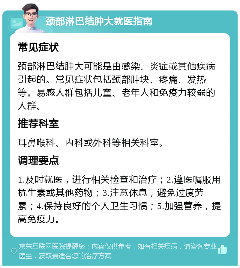 颈部淋巴结肿大就医指南 常见症状 颈部淋巴结肿大可能是由感染、炎症或其他疾病引起的。常见症状包括颈部肿块、疼痛、发热等。易感人群包括儿童、老年人和免疫力较弱的人群。 推荐科室 耳鼻喉科、内科或外科等相关科室。 调理要点 1.及时就医，进行相关检查和治疗；2.遵医嘱服用抗生素或其他药物；3.注意休息，避免过度劳累；4.保持良好的个人卫生习惯；5.加强营养，提高免疫力。