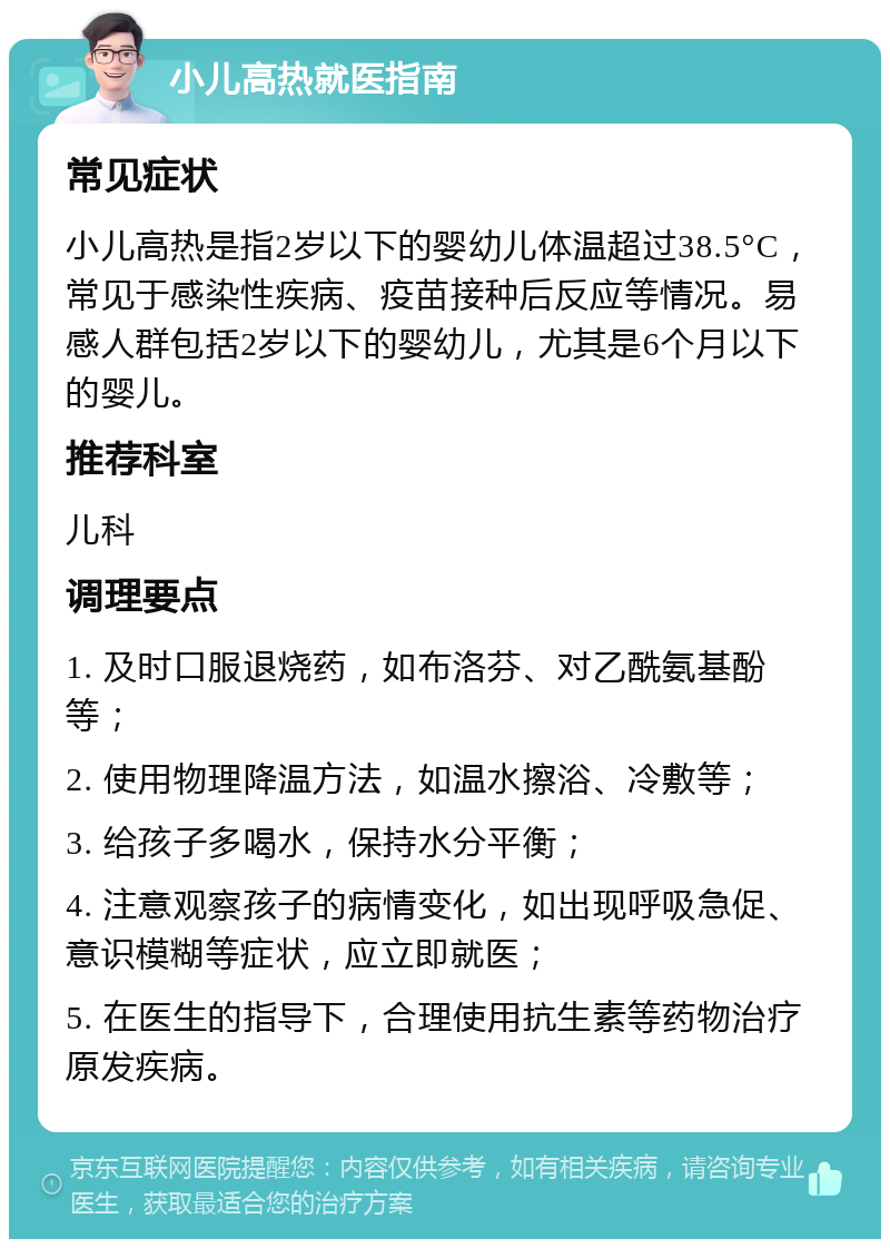 小儿高热就医指南 常见症状 小儿高热是指2岁以下的婴幼儿体温超过38.5°C，常见于感染性疾病、疫苗接种后反应等情况。易感人群包括2岁以下的婴幼儿，尤其是6个月以下的婴儿。 推荐科室 儿科 调理要点 1. 及时口服退烧药，如布洛芬、对乙酰氨基酚等； 2. 使用物理降温方法，如温水擦浴、冷敷等； 3. 给孩子多喝水，保持水分平衡； 4. 注意观察孩子的病情变化，如出现呼吸急促、意识模糊等症状，应立即就医； 5. 在医生的指导下，合理使用抗生素等药物治疗原发疾病。