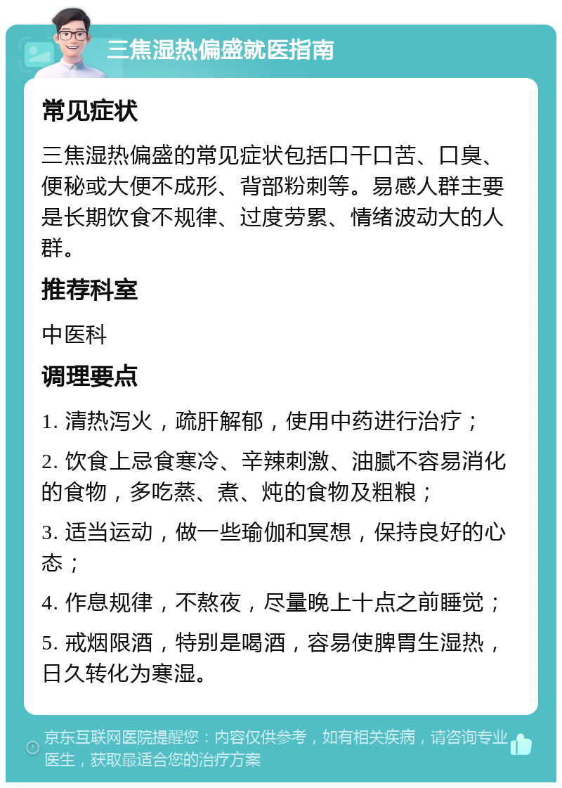 三焦湿热偏盛就医指南 常见症状 三焦湿热偏盛的常见症状包括口干口苦、口臭、便秘或大便不成形、背部粉刺等。易感人群主要是长期饮食不规律、过度劳累、情绪波动大的人群。 推荐科室 中医科 调理要点 1. 清热泻火，疏肝解郁，使用中药进行治疗； 2. 饮食上忌食寒冷、辛辣刺激、油腻不容易消化的食物，多吃蒸、煮、炖的食物及粗粮； 3. 适当运动，做一些瑜伽和冥想，保持良好的心态； 4. 作息规律，不熬夜，尽量晚上十点之前睡觉； 5. 戒烟限酒，特别是喝酒，容易使脾胃生湿热，日久转化为寒湿。