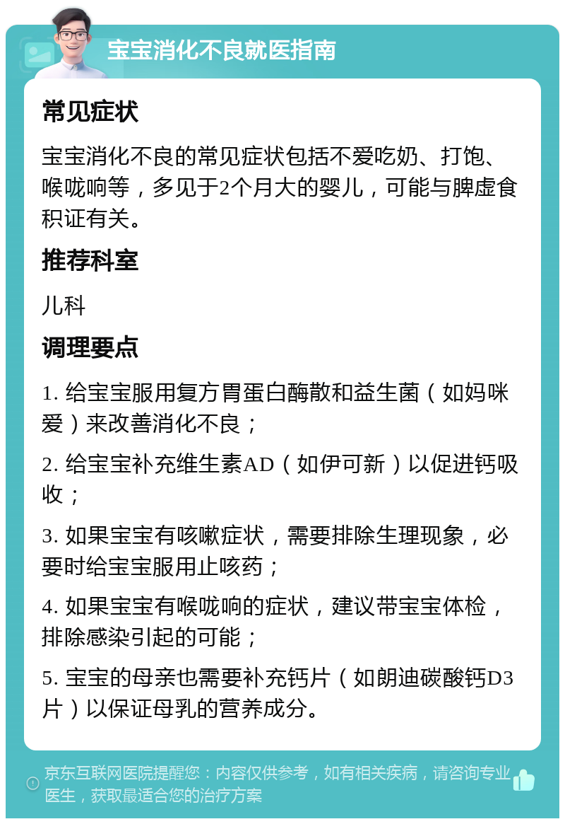 宝宝消化不良就医指南 常见症状 宝宝消化不良的常见症状包括不爱吃奶、打饱、喉咙响等，多见于2个月大的婴儿，可能与脾虚食积证有关。 推荐科室 儿科 调理要点 1. 给宝宝服用复方胃蛋白酶散和益生菌（如妈咪爱）来改善消化不良； 2. 给宝宝补充维生素AD（如伊可新）以促进钙吸收； 3. 如果宝宝有咳嗽症状，需要排除生理现象，必要时给宝宝服用止咳药； 4. 如果宝宝有喉咙响的症状，建议带宝宝体检，排除感染引起的可能； 5. 宝宝的母亲也需要补充钙片（如朗迪碳酸钙D3片）以保证母乳的营养成分。