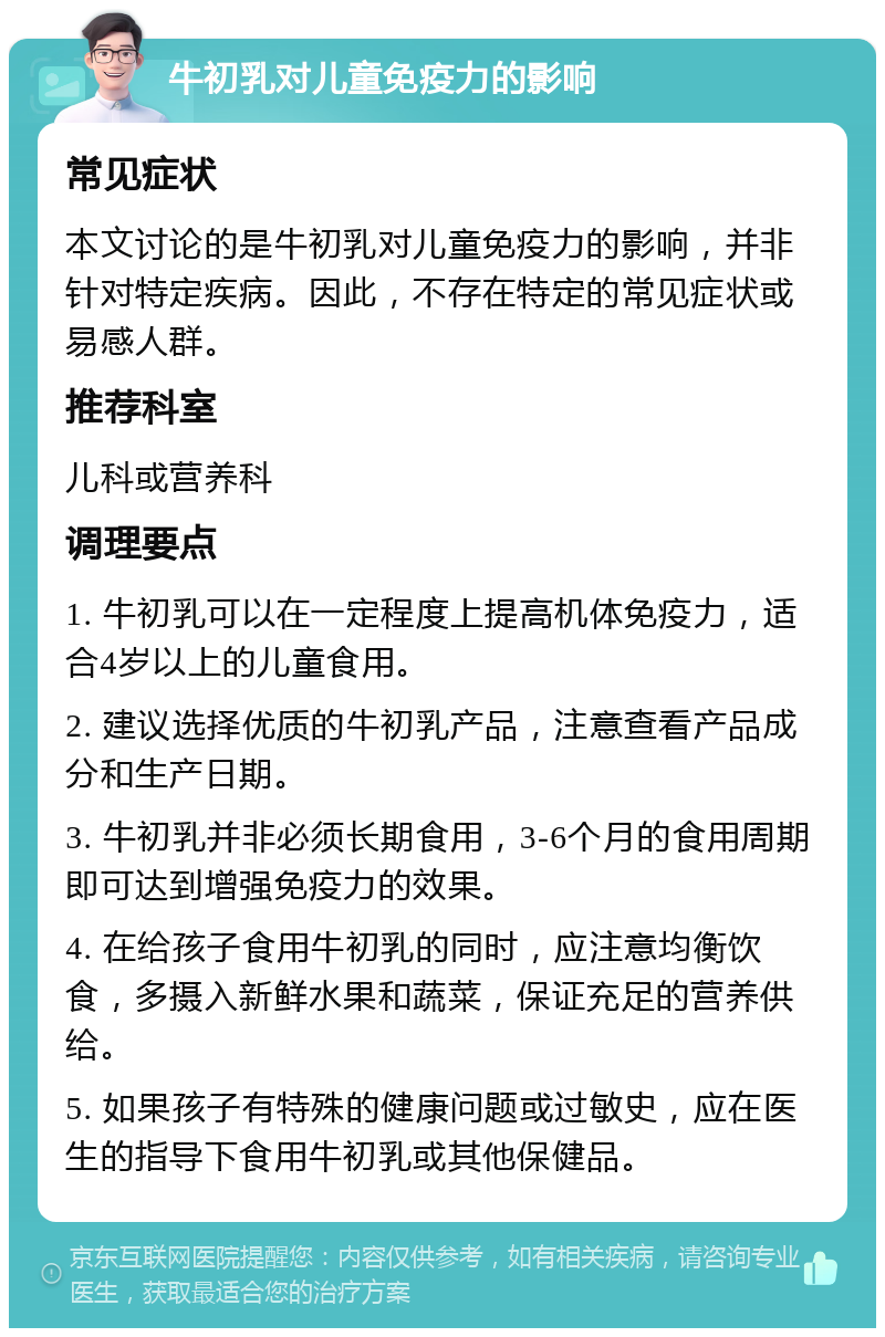 牛初乳对儿童免疫力的影响 常见症状 本文讨论的是牛初乳对儿童免疫力的影响，并非针对特定疾病。因此，不存在特定的常见症状或易感人群。 推荐科室 儿科或营养科 调理要点 1. 牛初乳可以在一定程度上提高机体免疫力，适合4岁以上的儿童食用。 2. 建议选择优质的牛初乳产品，注意查看产品成分和生产日期。 3. 牛初乳并非必须长期食用，3-6个月的食用周期即可达到增强免疫力的效果。 4. 在给孩子食用牛初乳的同时，应注意均衡饮食，多摄入新鲜水果和蔬菜，保证充足的营养供给。 5. 如果孩子有特殊的健康问题或过敏史，应在医生的指导下食用牛初乳或其他保健品。