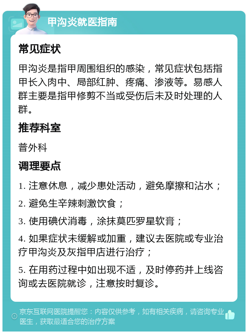 甲沟炎就医指南 常见症状 甲沟炎是指甲周围组织的感染，常见症状包括指甲长入肉中、局部红肿、疼痛、渗液等。易感人群主要是指甲修剪不当或受伤后未及时处理的人群。 推荐科室 普外科 调理要点 1. 注意休息，减少患处活动，避免摩擦和沾水； 2. 避免生辛辣刺激饮食； 3. 使用碘伏消毒，涂抹莫匹罗星软膏； 4. 如果症状未缓解或加重，建议去医院或专业治疗甲沟炎及灰指甲店进行治疗； 5. 在用药过程中如出现不适，及时停药并上线咨询或去医院就诊，注意按时复诊。